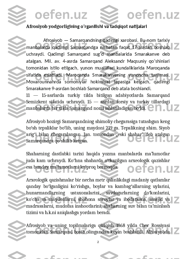 Afrosiyob yodgorlig ining oʻrganilishi va tadqiqot natijalari
                     Afrosiyob — Samarqandning qadimgi xarobasi. Bu nom tarixiy
manbalarda   qadimgi   Samarqandga   nisbatan   faqat   17-asrdan   boshlab
uchraydi.   Qadimgi   Samarqand   sugʻd   manbalarida   Smarakanve   deb
atalgan.   Mil.   av.   4-asrda   Samarqand   Aleksandr   Maqsuniy   qoʻshinlari
tomonidan   istilo   etilgach,   yunon   mualliflari   kundaliklarida   Maroqanda
sifatida   eslatiladi.   Maroqanda   Smarakanvening   yunoncha   tarjimasi.
Movarounnahrda   somoniylar   hokimiyat   tepasiga   kelgach,   qadimgi
Smarakanve 9-asrdan boshlab Samarqand deb atala boshlandi.
11   —   15-asrlarda   turkiy   tilda   bitilgan   adabiyotlarda   Samarqand
Semizkent   sifatida   uchraydi.   15   —   asrdan   forsiy   va   turkiy   tillardagi
manbalarda bir xilda Samarqand nomi ishlatiladigan bo ldi.ʻ
Afrosiyob hozirgi Samarqandning shimoliy chegarasiga tutashgan keng
bo sh tepaliklar bo lib, uning maydoni 219 ga. Tepalikning shim. Siyob	
ʻ ʻ
arig i   bilan   chegaralangan.   Jan.   tomondan   „eski   shahar“   deb   atalgan
ʻ
Samarqandga qo shilib ketgan.	
ʻ
Shaharning   dastlabki   tarixi   haqida   yozma   manbalarda   ma lumotlar	
ʼ
juda   kam   uchraydi.   Ko hna   shaharda   o tkazilgan   arxeologik   qazishlar	
ʻ ʻ
esa bunday ma lumotlarni ko proq bermoqda.	
ʼ ʻ
Arxeologik qazishmalar bir necha metr qalinlikdagi madaniy qatlamlar
qanday   bo lganligini   ko rishga,   boylar   va   kambag allarning   uylarini,	
ʻ ʻ ʻ
hunarmandlarning   ustaxonalarini,   savdogarlarning   do konlarini,	
ʻ
ko'cha   va   maydonlarni,   shohona   saroylar   va   ibodatxona,   masjid   va
madrasalarni, mudofaa inshootlarini, shaharning suv bilan ta minlash	
ʼ
tizimi va h.k.ni aniqlashga yordam beradi.
Afrosiyob   va   uning   topilmalariga   qiziqish   1868   yilda   Chor   Rossiyasi
tomonidan Samarqand bosib olingandan keyin boshlandi. Afrosiyobda
2 