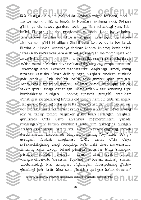 IX-X   asrlarga   oid   ayrim   yodgorliklar   saqlanib   qolgan   bo’lsada,   mazkur
davrda   mе'morchilik   va   binokorlik   tеxnikasi   rivojlangan   edi.   Pishgan
g’isht,   ganch,   ravoq,   gumbaz,   toqlar   qurilish   sohasidagi   yangiliklar
bo’ldi.   Pishgan   g’ishtdan   maqbaralar   qurishda,   turar   joy   zallarida,
kanalizatsiya   quvurlari   qurishda   ishlatilgan.   Turar   joylarning   asosiy
qismida   xom   g’isht   ishlatilgan.   Sinchli   uylar   ko’proq   qurila   boshlandi.
Binolar   qurilishida   gеomеtriya   fanidan   tobora   ko’proq   foydalanildi.
O’rta   Osiyo   mе'morchiligida   arab   xalifaligi   xalqlari   mе'morchiligiga   xos
umumiy jihatlar ham bor edi. Bu narsa masjid, madrasa va boshqalarda
ko’rish mumkin. Mazkur  davr m 'morchiligining  eng yorqin namunasiе
Buxorodagi   Ismoil   Somoniy   maqbarasidir.   Maqbaraga   Ismoil,   uning
n varasi   Nasr   ibn   Ahmad   dafn   qilingan.   Maqbara   binolarni   tuzilishi	
е
juda   sodda.   U   kub   shaklida   bo’lib,   tosh   gumbaz   qilib   yopilgan.
To’rtburchak   xonaning   gumbazi   sakkizta   ravoq   ustiga   qurilgan   va
sakkiz   qirrali   asosga   o’rnatilgan.   Ravoqlardan   4   tasi   xonaning   t pa	
е
burchaklariga   qurilgan.   Binoning   t pasida   yorug’lik   t shiklari	
е е
o’rnatilgan. maqbaraning to’rttala old tomoni ham bir xilda ishlangan.
Har qaysi d vorning  o’rtasiga  katta ravoq  o’rnatilgan,  burchaklari   esa	
е
uch chorakli mustahkam g’isht ustunlar bilan ishlangan. D vorlarning	
е
ichi   va   tashqi   tomoni   naqshkor   g’isht   bilan   ishlangan.   Maqbara
qurilishida   O’rta   Osiyo   an'anaviy   m 'morchiligini   yanada	
е
rivojlanganligini   ko’rish   mumkin.X   asrda   Tim   qishlog’ida   qurilgan
Arabota   maqbarasi   ham   O’rta   Osiyo   m 'morchiligining   noyob
е
durdonalaridan   hisoblanadi.   Maqbara   X   asrning   70-yillarida   (977   y.)
qurilgan 5
.   Arabota   maqbarasi   XI-XII   asrlar   O’rta   Osiyo
m 'morchiligining   yangi   bosqichga   ko’tarilishi   davri   namunasidir.	
е
Binoning   katta   ravoqli   baland   p shtoqli   naqshlar   bilan   ishlangan,	
е
p shtoq   atrofida   o’ymakor   naqsh   bilan   arab   harflari	
е
yozilgan.Afrosiyob,   Varaxsha,   Poykand   va   boshqa   qadimiy   shahar
xarobalaridagi   bino   qoldiqlari   o’rganilgan.   Afrosiyobning   g’arbiy
qismidagi   juda   katta   bino   xom   g’ishtdan   qurilgan   bo’lib,   d vorlari	
е
5
  Kabirov J. Sa’dullaev. A. O‘rta Osiyo arxeologiyasi. Toshkent: «O‘qituvchi» nashriyoti, 1980.
20 