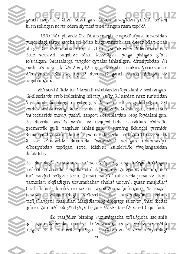 ganch   naqshlari   bilan   b zatilgan.   Ganch   suvog’idan   y limli   bo’yoqе е
bilan solingan uchta odam siymosi tasvirlangan rasm topildi.
                  1960-1964   yillarda   O’z   FA   arxeologik   eksp ditsiyasi   tomonidan	
е
yuqoridagi   saroy   xarobalari   bilan   birga   mustahkam   d vor   bilan   o’rab	
е
olingan bir n chta binolar topildi. U xona, yo’lak va hovlidan iborat edi.	
е
Bino   xonalari   naqshlar   bilan   b zatilgan,   polga   pishgan   g’isht	
е
to’shalgan.   D razalarga   rangdor   oynalar   ishlatilgan.   Afrosiyobdan   VII	
е
asrda   o’ymakorlik   k ng   yoyilganligini   ko’rish   mumkin.   Varaxsha   va	
е
Afrosiyob   aholisining   uylari   d vorlari   ganch   suvoq   qilingan   va	
е
naqshlangan.
          Me’morchilikda turli bezakli uslublardan foydalanila boshlangan.
IX-X asrlarda arab imlosining islimiy, kufiy, XI asrdan nasx turlaridan
foydalanila   boshlangan;   pishiq   g’ishtlar   och   malla   rangda   bo’lgan.   XII
asrdan boshlab rangli koshinlardan foydalanila boshlangan, musulmon
inshootlarida   moviy,   yashil,   zangori   koshinlardan   keng   foydalanilgan.
Bu   davrda   tasviriy   san'at   va   naqqoshlikda   murakkab   o’simlik-
g om trik   gulli   naqshlar   ishlatilgan.   X   asrning   ikkinchi   yarmida	
е е
Samarqand   guzarlarida   uy   hayvonlari   tasvirlari   sotilgan   (Ibn   Xavqal).
X   asr   o’rtalarida   Buxoroda   “sanamlar”   sotilgan   (Narshaxiy).
Afrosiyobdan   topilgan   sopol   idishlar   kulolchilik   rivojlanganidan
dalolatdir.
Bu   davrdagi   musulmon   m 'morchiligining   eng   ko’zga   ko’ringan	
е
inshootlari orasida masjidlar alohida ahamiyatga egadir. Ularning uch
turi   mavjud   bo’lgan:   Jom   (Juma)   masjidi   (shaharda   juma   va   Hayit	
е
namozlari   o’qiladigan   umumshahar   aholisi   uchun),   guzar   masjidlari
(mahallalarda   kunlik   namozlarni   o’qishga   mo’ljallangan),   Namozgoh
(shahar   tashqarisidagi   yo’lovchi   va   karvondagilar   uchun
mo’ljallangan)   masjidlar.   Masjidlarning   diqqatga   sazovor   jihati   ibodat
qilinadigan m hrobi g’arbga, qiblaga – Makka tarafga qaratib quriladi.	
е
                    Ilk   masjidlar   bizning   kunimizgacha   to’laligicha   saqlanib
qolmagan   bo’lsa-da,   ulardan   ba'zilarining   ayrim   qoldiqlari   y tib	
е
k lgan.   XI-XII   asrlarda   qurilgan   masjidlardan   Buxoro   viloyatidagi	
е
21 