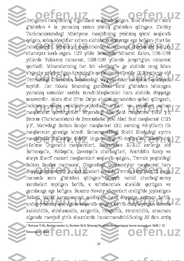 D hgoron masjidining 9 gumbazi saqlanib qolgan. Bino d vorlari xomе е
g’ishtdan   4   ta   yumaloq   ustun   pishiq   g’ishtdan   qilingan.   G’arbiy
Turkmanistondagi   Misriyona   masjidining   p shtoq   qismi   saqlanib	
е
qolgan, xolos.Masjidlar uchun alohida xususiyatga ega bo’lgan jihat bu
minoralardir.   Minoralar   musulmonlarni   namozga   chorlashda   muhim
ahamiyat   kasb   etgan.   1127   yilda   Buxoroda   Minorai   Kalon,   1196-1198
yillarda   Vobk nt   minorasi,   1108-1109   yillarda   Jarqo’rg’on   minorasi	
е
quriladi.   Minoralarning   har   bir   «b lbog’i»   ga   alohida   rang   bilan	
е
o’zgacha z b b rilgan.Arx ologik qazishlar natijasida IX-X asrlarga oid	
е е е
T rmizdagi Chorsutun, Buxorodagi Mag’oki Attor masjidlari qoldiqlari	
е
topildi.   Har   ikkala   binoning   gumbazli   tomi   g’ishtdan   ishlangan
yumaloq   ustunlar   ustida   turadi.Maqbaralar   ham   alohida   diqqatga
sazovordir.   Islom   dini   O’rta   Osiyo   aholisi   tomonidan   qabul   qilingach,
hukmron   sulola   vakillari   ajdodlari,   o’zlari   va   avlodlari   uchun
maqbaralar   qurdirganlar.   Miyondagi   Abu   Said   maqbarasi   (1051   y.),
S raxs (Turkmaniston) da S raxsbobo yoki Abul Fazl maqbarasi (1125
е е
y.) 6
,   Marvdagi   Sulton   Sanjar   maqbarasi   (XII   asrning   40-yillari)   ilk
maqbaralar   sirasiga   kiradi.   Samarqanddagi   Shohi   Zindadagi   ayrim
maqbaralar   XII   asrga   oiddir.   Urganchdagi   El-Arslon   va   Tak shning	
е
(Ko’xna   Urganch)   maqbaralari,   Xorazmdan   XI-XIII   asrlarga   oid
Bo’ronqal'a,   Noibqal'a,   Qavatqal'a   chorbog’lari,   Faxriddin   Roziy   va
shayx   Sharif   mozori   maqbaralari   saqlanib   qolgan.,   T rmiz   yaqinidagi	
е
Sulton   Saodat   majmuasi,   O’zgandagi   Qoraxoniylar   maqbarasi   ham
diqqatga sazovordir.Jamoat  binolari  orasida T rmiz atrofidan IX asrga	
е
mansub   xom   g’ishtdan   qilingan   Qirqqiz   nomli   chorbog’-saroy
xarobalari   topilgan   bo’lib,   u   to’rtburchak   shaklda   qurilgan   va
gumbazga  ega  bo’lgan.  Buxoro-Navoiy  viloyatlari  oralig’ida   joylashgan
Raboti   Malik   karvonsaroyi   qoldiqlari   ham   diqqatga   sazovor   bo’lib,
uning   p shtoq   qismigina   saqlanib   qolgan.Ko’rib   chiqilayotgan   davrda	
е
kulolchilik,   shishasozlik,   zargarlik,   misgarlik,   t mirchilik,   umuman	
е
olganda   mavjud   yirik   shaarlarda   hunarmandchilikning   32   dan   ortiq
6
  Shirinov T.Sh., Berdimuradov A., Pardaev M.H. Mustaqillik yillarida arxeologiya fanini taraqqiyoti. IMKU -37, 
Samarqand.: 2010 .
22 