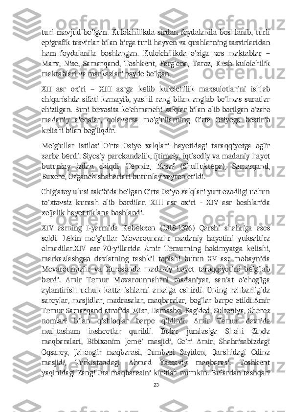 turi   mavjud   bo’lgan.   Kulolchilikda   sirdan   foydalanila   boshlanib,   turli
epigrafik tasvirlar bilan birga turli hayvon va qushlarning tasvirlaridan
ham   foydalanila   boshlangan.   Kulolchilikda   o’ziga   xos   maktablar   –
Marv,   Niso,   Samarqand,   Toshk nt,   Farg’ona,   Taroz,   K sh   kulolchilikе е
maktablari va markazlari paydo bo’lgan.
XII   asr   oxiri   –   XIII   asrga   k lib   kulolchilik   maxsulotlarini   ishlab
е
chiqarishda   sifati   kamayib,   yashil   rang   bilan   anglab   bo’lmas   suratlar
chizilgan. Buni b vosita ko’chmanchi xalqlar bilan olib borilgan o’zaro	
е
madaniy   aloqalar,   qolav rsa   mo’g’ullarning   O’rta   Osiyoga   bostirib	
е
k lishi bilan bog’liqdir.	
е
Mo’g’ullar   istilosi   O’rta   Osiyo   xalqlari   hayotidagi   taraqqiyotga   og’ir
zarba b rdi. Siyosiy parokandalik, ijtimoiy, iqtisodiy va madaniy hayot	
е
butunlay   izdan   chiqdi.   T rmiz,   Nasaf   (Shullukt pa),   Samarqand,	
е е
Buxoro, Urganch shaharlari butunlay vayron etildi.
Chig’atoy ulusi takibida bo’lgan O’rta Osiyo xalqlari yurt ozodligi uchun
to’xtovsiz   kurash   olib   bordilar.   XIII   asr   oxiri   -   XIV   asr   boshlarida
xo’jalik hayot tiklana boshlandi.
XIV   asrning   I-yarmida   K b kxon   (1318-1326)   Qarshi   shahriga   asos
е е
soldi.   L kin   mo’g’ullar   Movarounnahr   madaniy   hayotini   yuksaltira	
е
olmadilar.XIV   asr   70-yillarida   Amir   T murning   hokimyatga   k lishi,	
е е
markazlashgan   davlatning   tashkil   topishi   butun   XV   asr   mobaynida
Movarounnahr   va   Xurosonda   madaniy   hayot   taraqqiyotini   b lgilab	
е
b rdi.   Amir   T mur   Movarounnahrni   madaniyat,   san'at   o’chog’iga	
е е
aylantirish   uchun   katta   ishlarni   amalga   oshirdi.   Uning   rahbarligida
saroylar,   masjidlar,   madrasalar,   maqbaralar,   bog’lar   barpo   etildi.Amir
T mur Samarqand atrofida Misr, Damashq, Bag’dod, Sultoniya, Sh roz
е е
nomlari   bilan   qishloqlar   barpo   qildirdi.   Amir   T mur   davrida	
е
muhtasham   inshootlar   qurildi.   Bular   jumlasiga   Shohi   Zinda
maqbaralari,   Bibixonim   Jom '   masjidi,   Go’ri   Amir,   Shahrisabizdagi	
е
Oqsaroy,   Jahongir   maqbarasi,   Gumbazi   Sayidon,   Qarshidagi   Odina
masjidi,   Turkistondagi   Ahmad   Yassaviy   maqbarasi.   Toshk nt	
е
yaqinidagi Zangi Ota maqbarasini kiritish  mumkin.  Bulardan  tashqari
23 