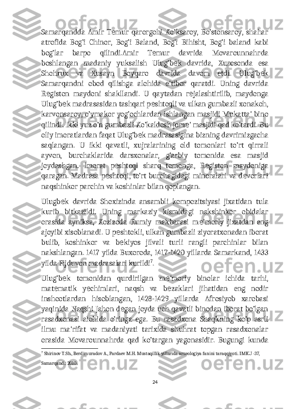 Samarqandda   Amir   T mur   qarorgohi   Ko’ksaroy,   Bo’stonsaroy,   shaharе
atrofida   Bog’i   Chinor,   Bog’i   Baland,   Bog’i   Bihisht,   Bog’i   baland   kabi
bog’lar   barpo   qilindi.Amir   T mur   davrida   Movarounnahrda	
е
boshlangan   madaniy   yuksalish   Ulug’b k   davrida,   Xurosonda   esa	
е
Shohrux   va   Xusayn   Boyqaro   davrida   davom   etdi.   Ulug’b k	
е
Samarqandni   obod   qilishga   alohida   e'tibor   qaratdi.   Uning   davrida
R giston   maydoni   shakllandi.   U   qaytadan   r jalashtirilib,   maydonga	
е е
Ulug’b k madrasasidan tashqari p shtoqli va ulkan gumbazli xonakoh,	
е е
karvonsaroy, o’ymakor yog’ochlardan ishlangan masjidi Mukatta' bino
qilindi. Ikki yuz o’n gumbazli Ko’kaldosh jom ' masjidi qad ko’tardi. Bu	
е
oliy imoratlardan faqat Ulug’b k madrasasigina bizning davrimizgacha	
е
saqlangan.   U   ikki   qavatli,   xujralarining   old   tomonlari   to’rt   qirrali
ayvon,   burchaklarida   darsxonalar,   g’arbiy   tomonida   esa   masjid
joydashgan.   Imorat   p shtoqi   sharq   tomonga,   R giston   maydoniga	
е е
qaragan. Madrasa p shtoqi, to’rt burchagidagi minoralari va d vorlari	
е е
naqshinkor parchin va koshinlar bilan qoplangan.
Ulugb k   davrida   Shoxizinda   ansambli   kompozitsiyasi   jixatidan   tula	
е
kurib   bitkazildi.   Uning   markaziy   kismidagi   nakshinkor   obidalar
orasida   ayniksa,   Kozizoda   Rumiy   makbarasi   m 'moriy   jixatdan   eng	
е
ajoyibi xisoblanadi. U p shtokli, ulkan gumbazli ziyoratxonadan iborat	
е
bulib,   koshinkor   va   b kiyos   jilvali   turli   rangli   parchinlar   bilan
е
nakshlangan.  1417 yilda  Buxoroda, 1417-1420  yillarda  Samarkand,  1433
yilda Fijduvon madrasalari kurildi 7
.
Ulug’b k   tomonidan   qurdirilgan   m 'moriy   binolar   ichida   tarhi,	
е е
mat matik   y chimlari,   naqsh   va   b zaklari   jihatidan   eng   nodir	
е е е
inshootlardan   hisoblangan,   1428-1429   yillarda   Afrosiyob   xarobasi
yaqinida Naqshi Jahon d gan joyda uch qavatli binodan iborat bo’lgan	
е
rasadxonasi   alohida   o’ringa   ega.   Bu   rasadxona   Shaqkning   ko’p   asrli
ilmu   ma'rifat   va   madaniyati   tarixida   shuhrat   topgan   rasadxonalar
orasida   Movarounnahrda   qad   ko’targan   yagonasidir.   Bugungi   kunda
7
  Shirinov T.Sh., Berdimuradov A., Pardaev M.H. Mustaqillik yillarida arxeologiya fanini taraqqiyoti. IMKU -37, 
Samarqand.: 2010 .
24 