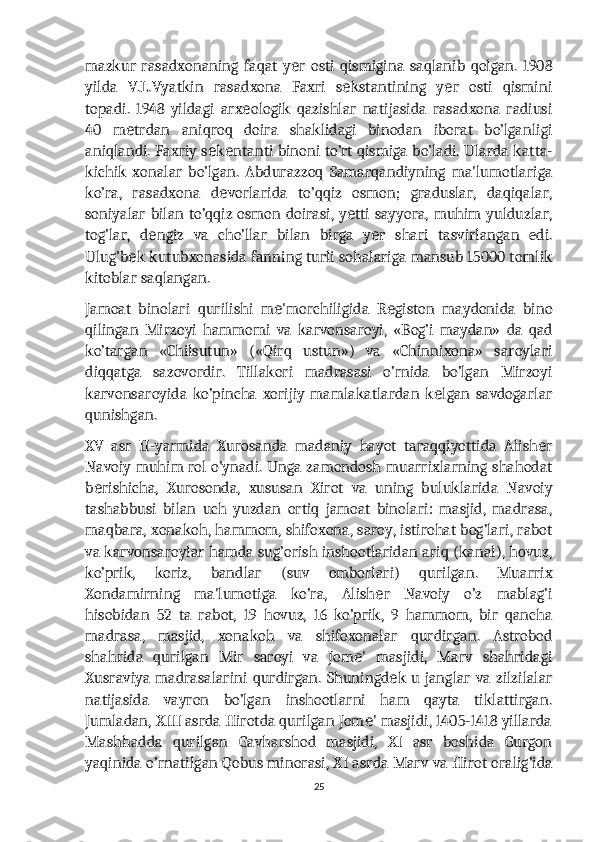 mazkur   rasadxonaning   faqat   y r   osti   qismigina   saqlanib   qolgan.   1908е
yilda   V.L.Vyatkin   rasadxona   Faxri   s kstantining   y r   osti   qismini	
е е
topadi.   1948   yildagi   arx ologik   qazishlar   natijasida   rasadxona   radiusi	
е
40   m trdan   aniqroq   doira   shaklidagi   binodan   iborat   bo’lganligi	
е
aniqlandi. Faxriy s k ntanti binoni to’rt qismiga bo’ladi. Ularda katta-	
е е
kichik   xonalar   bo’lgan.   Abdurazzoq   Samarqandiyning   ma'lumotlariga
ko’ra,   rasadxona   d vorlarida   to’qqiz   osmon;   graduslar,   daqiqalar,	
е
soniyalar bilan to’qqiz osmon doirasi, y tti sayyora, muhim yulduzlar,	
е
tog’lar,   d ngiz   va   cho’llar   bilan   birga   y r   shari   tasvirlangan   edi.	
е е
Ulug’b k kutubxonasida fanning turli sohalariga mansub 15000 tomlik	
е
kitoblar saqlangan.
Jamoat   binolari   qurilishi   m 'morchiligida   R giston   maydonida   bino	
е е
qilingan   Mirzoyi   hammomi   va   karvonsaroyi,   «Bog’i   maydan»   da   qad
ko’targan   «Chilsutun»   («Qirq   ustun»)   va   «Chinnixona»   saroylari
diqqatga   sazovordir.   Tillakori   madrasasi   o’rnida   bo’lgan   Mirzoyi
karvonsaroyida   ko’pincha   xorijiy   mamlakatlardan   k lgan   savdogarlar	
е
qunishgan.
XV   asr   II-yarmida   Xurosanda   madaniy   hayot   taraqqiyottida   Alish r	
е
Navoiy muhim rol o’ynadi. Unga zamondosh muarrixlarning shahodat
b rishicha,   Xurosonda,   xususan   Xirot   va   uning   buluklarida   Navoiy	
е
tashabbusi   bilan   uch   yuzdan   ortiq   jamoat   binolari:   masjid,   madrasa,
maqbara, xonakoh, hammom, shifoxona, saroy, istirohat bog’lari, rabot
va karvonsaroylar hamda sug’orish inshootlaridan ariq (kanal), hovuz,
ko’prik,   koriz,   bandlar   (suv   omborlari)   qurilgan.   Muarrix
Xondamirning   ma'lumotiga   ko’ra,   Alish r   Navoiy   o’z   mablag’i	
е
hisobidan   52   ta   rabot,   19   hovuz,   16   ko’prik,   9   hammom,   bir   qancha
madrasa,   masjid,   xonakoh   va   shifoxonalar   qurdirgan.   Astrobod
shahrida   qurilgan   Mir   saroyi   va   Jom '   masjidi,   Marv   shahridagi	
е
Xusraviya madrasalarini qurdirgan.  Shuningd k  u janglar  va zilzilalar	
е
natijasida   vayron   bo’lgan   inshootlarni   ham   qayta   tiklattirgan.
Jumladan, XIII asrda Hirotda qurilgan Jom ' masjidi, 1405-1418 yillarda	
е
Mashhadda   qurilgan   Gavharshod   masjidi,   XI   asr   boshida   Gurgon
yaqinida o’rnatilgan Qobus minorasi, XI asrda Marv va Hirot oralig’ida
25 