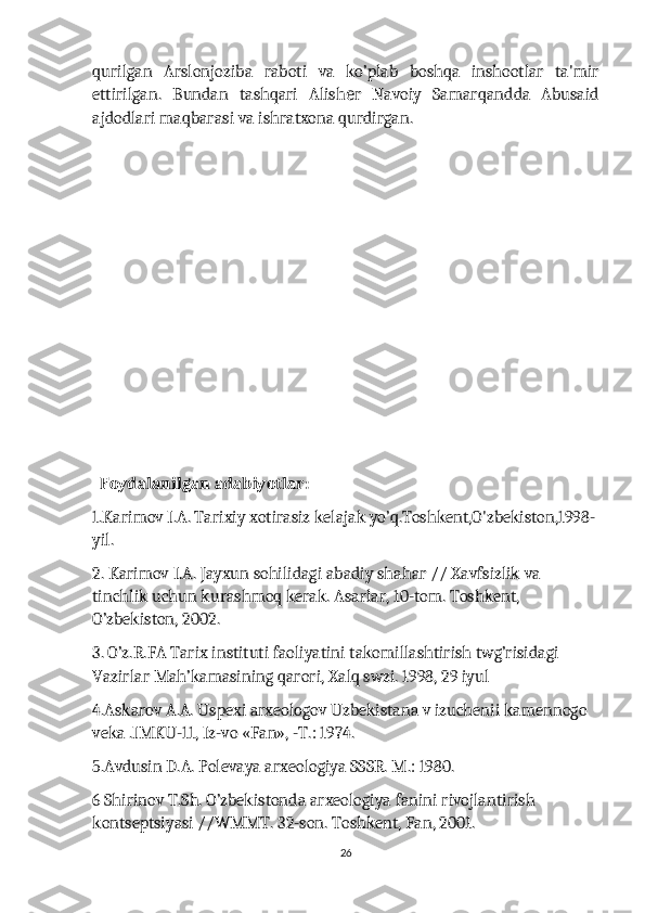 qurilgan   Arslonjoziba   raboti   va   ko’plab   boshqa   inshootlar   ta'mir
ettirilgan.   Bundan   tashqari   Alish r   Navoiy   Samarqandda   Abusaidе
ajdodlari maqbarasi va ishratxona qurdirgan.
                         
  Foydalanilgan adabiyotlar:
1.Karimov I.A. Tarixiy xotirasiz kelajak yo’q.Toshkent,O'zbekiston,1998-
yil.
2. Karimov I.A. Jayxun sohilidagi abadiy shahar // Xavfsizlik va 
tinchlik uchun kurashmoq kerak. Asarlar, 10-tom. Toshkent, 
O’zbekiston, 2002.
3. O’z.R.FA Tarix instituti faoliyatini takomillashtirish twg’risidagi 
Vazirlar Mah’kamasining qarori, Xalq swzi. 1998, 29 iyul
4.Askarov A.A. Uspexi arxeologov Uzbekistana v izuchenii kamennogo 
veka .IMKU-11, Iz-vo «Fan», -T.: 1974.
5.Avdusin D.A. Polevaya arxeologiya SSSR. M.: 1980.
6 Shirinov T.Sh. O’zbekistonda arxeologiya fanini rivojlantirish 
kontseptsiyasi //WMMT. 32-son. Toshkent, Fan, 2001.
26 