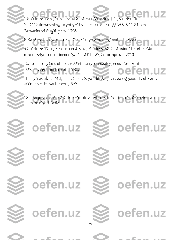 7.Shirinov T.Sh., Pardaev M.X, Mirzaah’medov J.K., Akademik 
Ya.G’.G’ulomovning hayot yo’li va ilmiy merosi. // WMMT. 29-son. 
Samarkand,Sug’diyona, 1998.
8.Kabirov J., Sagdullaev A. O’rta Osiyo arxeologiyasi. -T.: 1990.
9.Shirinov T.Sh., Berdimuradov A., Pardaev M.H. Mustaqillik yillarida 
arxeologiya fanini taraqqiyoti. IMKU -37, Samarqand.: 2010.
10. Kabirov J. Sa’dullaev. A. O‘rta Osiyo arxeologiyasi. Toshkent: 
«O‘qituvchi» nashriyoti, 1980.
11.     Jo‘raqulov.   M.J;         O‘rta   Osiyo   ibtidoiy   arxeologiyasi.   Toshkent.
«O‘qituvchi» nashriyoti, 1984. 
12.     Asqarov   A.A.   O‘zbek   xalqining   kelib   chiqish   tarixi.   «O‘zbekiston»
nashriyoti, 2015.
27 