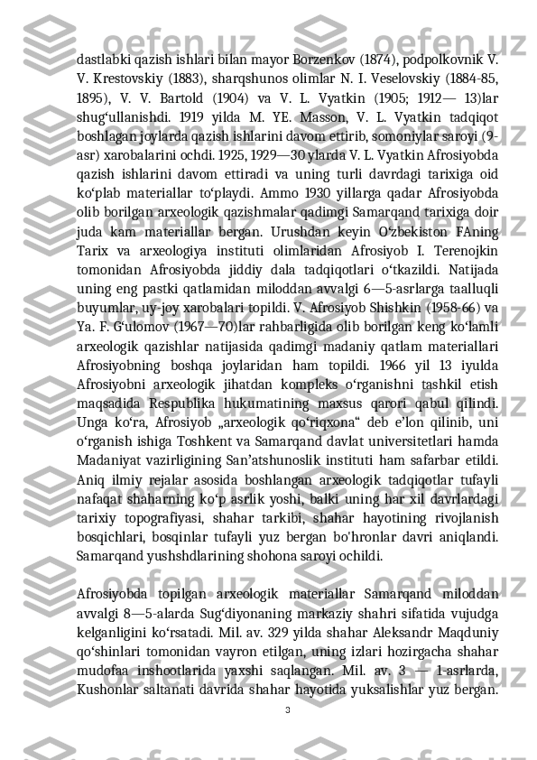 dastlabki qazish ishlari bilan mayor Borzenkov (1874), podpolkovnik V.
V.   Krestovskiy   (1883),   sharqshunos   olimlar   N.   I.   Veselovskiy   (1884-85,
1895),   V.   V.   Bartold   (1904)   va   V.   L.   Vyatkin   (1905;   1912—   13)lar
shug ullanishdi.   1919   yilda   M.   YE.   Masson,   V.   L.   Vyatkin   tadqiqotʻ
boshlagan joylarda qazish ishlarini davom ettirib, somoniylar saroyi (9-
asr) xarobalarini ochdi. 1925, 1929—30 ylarda V. L. Vyatkin Afrosiyobda
qazish   ishlarini   davom   ettiradi   va   uning   turli   davrdagi   tarixiga   oid
ko plab   materiallar   to playdi.   Ammo   1930   yillarga   qadar   Afrosiyobda	
ʻ ʻ
olib borilgan arxeologik qazishmalar qadimgi Samarqand tarixiga doir
juda   kam   materiallar   bergan.   Urushdan   keyin   O zbekiston   FAning	
ʻ
Tarix   va   arxeologiya   instituti   olimlaridan   Afrosiyob   I.   Terenojkin
tomonidan   Afrosiyobda   jiddiy   dala   tadqiqotlari   o tkazildi.   Natijada
ʻ
uning   eng   pastki   qatlamidan   miloddan   avvalgi   6—5-asrlarga   taalluqli
buyumlar, uy-joy xarobalari topildi. V. Afrosiyob Shishkin (1958-66) va
Ya. F. G ulomov (1967—70)lar rahbarligida olib borilgan keng ko lamli	
ʻ ʻ
arxeologik   qazishlar   natijasida   qadimgi   madaniy   qatlam   materiallari
Afrosiyobning   boshqa   joylaridan   ham   topildi.   1966   yil   13   iyulda
Afrosiyobni   arxeologik   jihatdan   kompleks   o rganishni   tashkil   etish	
ʻ
maqsadida   Respublika   hukumatining   maxsus   qarori   qabul   qilindi.
Unga   ko ra,   Afrosiyob   „arxeologik   qo riqxona“   deb   e lon   qilinib,   uni	
ʻ ʻ ʼ
o rganish   ishiga   Toshkent   va   Samarqand   davlat   universitetlari   hamda	
ʻ
Madaniyat   vazirligining   San atshunoslik   instituti   ham   safarbar   etildi.	
ʼ
Aniq   ilmiy   rejalar   asosida   boshlangan   arxeologik   tadqiqotlar   tufayli
nafaqat   shaharning   ko p   asrlik   yoshi,   balki   uning   har   xil   davrlardagi	
ʻ
tarixiy   topografiyasi,   shahar   tarkibi,   shahar   hayotining   rivojlanish
bosqichlari,   bosqinlar   tufayli   yuz   bergan   bo'hronlar   davri   aniqlandi.
Samarqand yushshdlarining shohona saroyi ochildi.
Afrosiyobda   topilgan   arxeologik   materiallar   Samarqand   miloddan
avvalgi   8—5-alarda   Sug diyonaning   markaziy   shahri   sifatida   vujudga
ʻ
kelganligini   ko rsatadi.   Mil.   av.  329  yilda  shahar   Aleksandr   Maqduniy	
ʻ
qo shinlari   tomonidan   vayron   etilgan,   uning   izlari   hozirgacha   shahar	
ʻ
mudofaa   inshootlarida   yaxshi   saqlangan.   Mil.   av.   3   —   1-asrlarda,
Kushonlar  saltanati   davrida  shahar  hayotida   yuksalishlar  yuz  bergan.
3 