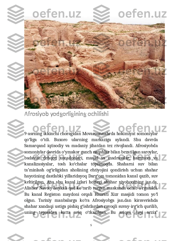 Afrosiyob yodgorligining ochilishi
9-asrning ikkinchi choragidan Movarounnahrda hokimiyat somoniylar
qo liga   o tdi.   Buxoro   ularning   markaziga   aylandi.   Shu   davrdaʻ ʻ
Samarqand   iqtisodiy   va   madaniy   jihatdan   tez   rivojlandi.   Afrosiyobda
somoniylar davrida o ymakor ganch naqshlar bilan bezatilgan saroylar,	
ʻ
badavlat   dehqon   xonadonlari,   masjid   va   madrasalar,   hammom   va
kanalizasiyalar,   tosh   ko chalar   topilmoqda.   Shaharni   suv   bilan	
ʻ
ta minlash   og irligidan   aholining   ehtiyojini   qondirish   uchun   shahar	
ʼ ʻ
hayotining dastlabki yillaridayoq Darg om tomonidan kanal qazib, suv	
ʻ
keltirilgan.   Ana   shu   kanal   izlari   hozirgi   shahar   xiyobonining   jan.da,
Alisher Navoiy haykali qad ko tarib turgan maskanda ochib o rganildi.	
ʻ ʻ
Bu   kanal   Registon   maydoni   orqali   Hazrati   Xizr   masjidi   tomon   yo l	
ʻ
olgan.   Tarixiy   manbalarga   ko ra   Afrosiyobga   jan.dan   kiraverishda	
ʻ
shahar xandaqi ustiga pishiq g ishtlardan ravoqli suvay-irg ich qurilib,
ʻ ʻ
uning   tepasidan   katta   ariq   o tkazilgan.   Bu   ariqni   „Juyi   arziz“	
ʻ
5 