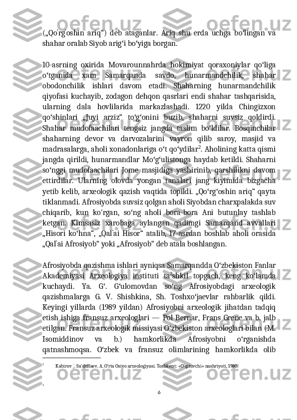 („Qo`rg`oshin   ariq“)   deb   ataganlar.   Ariq   shu   erda   uchga   bo lingan   vaʻ
shahar oralab Siyob arig i bo yiga borgan.	
ʻ ʻ
10-asrning   oxirida   Movarounnahrda   hokimiyat   qoraxoniylar   qo liga	
ʻ
o tganida   xam   Samarqanda   savdo,   hunarmandchilik,   shahar	
ʻ
obodonchilik   ishlari   davom   etadi.   Shaharning   hunarmandchilik
qiyofasi   kuchayib,   zodagon   dehqon   qasrlari   endi   shahar   tashqarisida,
ularning   dala   hovlilarida   markazlashadi.   1220   yilda   Chingizxon
qo shinlari   „Juyi   arziz“   to g onini   buzib,   shaharni   suvsiz   qoldirdi.
ʻ ʻ ʻ
Shahar   mudofaachilari   tengsiz   jangda   taslim   bo ldilar.   Bosqinchilar	
ʻ
shaharning   devor   va   darvozalarini   vayron   qilib   saroy,   masjid   va
madrasalarga, aholi xonadonlariga o t qo ydilar	
ʻ ʻ 2
. Aholining katta qismi
jangda   qirildi,   hunarmandlar   Mo g ulistonga   haydab   ketildi.   Shaharni	
ʻ ʻ
so nggi   mudofaachilari   Jome   masjidiga   yashirinib,   qarshilikni   davom	
ʻ
ettirdilar.   Ularning   olovda   yongan   tanalari   jang   kiyimida   bizgacha
yetib   kelib,   arxeologik   qazish   vaqtida   topildi.   „Qo rg oshin   ariq“   qayta	
ʻ ʻ
tiklanmadi. Afrosiyobda suvsiz qolgan aholi Siyobdan charxpalakda suv
chiqarib,   kun   ko'rgan,   so ng   aholi   bora-bora   Ani   butunlay   tashlab	
ʻ
ketgan.   Kimsasiz   xarobaga   aylangan   qadimgi   Samarqand   avvallari
„Hisori   ko hna“,   „Qal`ai   Hisor“   atalib,   17-asrdan   boshlab   aholi   orasida	
ʻ
„Qal`ai Afrosiyob“ yoki „Afrosiyob“ deb atala boshlangan.
Afrosiyobda qazishma ishlari ayniqsa Samarqandda O zbekiston Fanlar	
ʻ
Akademiyasi   Arxeologiya   instituti   ta 3
shkil   topgach,   keng   ko lamda	
ʻ
kuchaydi.   Ya.   G .   G ulomovdan   so ng   Afrosiyobdagi   arxeologik	
ʻ ʻ ʻ
qazishmalarga   G.   V.   Shishkina,   Sh.   Toshxo jaevlar   rahbarlik   qildi.	
ʻ
Keyingi   yillarda   (1989   yildan)   Afrosiyobni   arxeologik   jihatdan   tadqiq
etish  ishiga   fransuz   arxeologlari   —  Pol   Bernar,   Frans   Grene   va   b.  jalb
etilgan. Fransuz arxeologik missiyasi O zbekiston arxeologlari bilan (M.	
ʻ
Isomiddinov   va   b.)   hamkorlikda   Afrosiyobni   o rganishda	
ʻ
qatnashmoqsa.   O zbek   va   fransuz   olimlarining   hamkorlikda   olib	
ʻ
2
   Kabirov J. Sa’dullaev. A. O‘rta Osiyo arxeologiyasi. Toshkent: «O‘qituvchi» nashriyoti, 1980.
3
6 