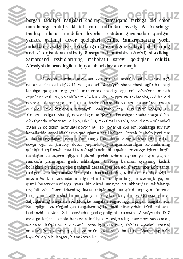 borgan   tadqiqot   natijalari   qadimgi   Samarqand   tarixiga   oid   qator
masalalarga   aniqlik   kiritdi,   ya ni   miloddan   avvalgi   6—5-asrlargaʼ
taalluqli   shahar   mudofaa   devorlari   ostidan   guvalaqdan   qurilgan
yanada   qadimgi   devor   qoldiqlari   ochilib,   Samarqandning   yoshi
miloddan   avvalgi   8-asr   o rtalariga   oid   ekanligi   isbotlaydi;   shaharning	
ʻ
arki   a lo   qismidan   milodiy   8-asrga   oid   murabba   (70x70)   shaklidagi	
ʼ
Samarqand   ixshidlarining   mahobatli   saroyi   qoldiqlari   ochildi.
Afrosiyobda arxeologik tadqiqot ishlari davom etmoqda.
            Afrosiyob   maydoni   taxminan   220   gektarni   tashkil   etadi   va   arxeologik
qatlamlarning   qalinligi   8-12   metrga   etadi.   Afrasiyob   shaharchasi   taglik   burchagi
janubga   qaragan   teng   yonli   uchburchak   shakliga   ega   edi.   Afrasiyob   ko'plab
tepaliklar   kesib   o'tgan   tabiiy   tepalikdan   kelib   chiqqan   va   shaharning   o'zi   baland
devorlar   bilan   o'ralgan   bo'lib,   ular   hozirda   ichkarida   40   metr   balandlikda   loydan
qurilgan   ulkan   inshootga   o'xshaydi.   Shaharning   eng   uzun   qismi   kengligi   1,5
kilometr   bo'lgan.  Sharqiy   devorning  o'rta  qismida  joylashgan   shaharchaga  kirish.
Afrasiyobda  minoralar   bo'lgan,  ularning  maksimal   uzunligi   334  kilometrni  tashkil
etgan   va  qoldiqlari atrofdagi  devorning ba'zi  joylarida  topilgan. Shaharga  suv  suv
kanallarida, sopol idishlar va quduqlarda hosil bo'lgan. Demak, bu ko'p joyni suv
omborlari egallagan degan ma'noni anglatadi, ularning eng kattasi million gallon
suvga   ega   va   janubiy   devor   yaqinida   joylashgan.Kuzatilgan   ko'chalarning
qoldiqlari topilmadi, chunki atrofdagi binolar shu qadar tor va egri izlarni buzib
tashlagan   va   vayron   qilgan.   Uylarni   qurish   uchun   loydan   yasalgan   yog'och
ramkada   pishmagan   g'isht   ishlatilgan.   Ulardan   ba'zilari   oynaning   kichik
bo'laklari   o'rnatilgan   gips   panjarali   derazalarga   ega   edi.U   erda   juda   ko'p   tanga
topilgan. Ularning asosida Afrasiyobni bosib olishning turli sanalari aniqlandi, bu
asosan   Viatkin   tomonidan   amalga   oshirildi.   Topilgan   tangalar   sosoniylarga,   bir
qismi   buxoro-xudotlarga,   yana   bir   qismi   umayod   va   abbosiylar   xalifalariga
tegishli   edi.   Somoniylarning   katta   miqdordagi   tangalari   topilgan,   kamroq
tarqalgani Xorazm shohlarining tangalari, eng kam tangalari esa Qoraxoniylar va
Saljuqlarning   tangalari   edi.   Mongke   tangalari   eng   so'nggi   topilgan   tangalar   edi.
Bu   topilgan   va   o'rganilgan   tangalarning   barchasi   Afrasiyobda   to'rtinchi   yoki
beshinchi   asrdan   XIII   asrgacha   yashaganligini   ko'rsatadi. Afrasiyobda   IX-X
asrlarga   tegishli   beshta   hammom   topilgan.   Afrasiyobdagi   hammom   sardobalar,
vannalar,   issiqlik   va   suv   etkazib   beradigan   quvurlar,   kiyinish   xonalari,   massaj
xonalari,   issiq   va   sovuq   zallar   va   ochiq   hovlilardan   iborat   edi.   Vannaning   ba'zi
joylarini o'yib ishlangan gips va freskalar.
7 