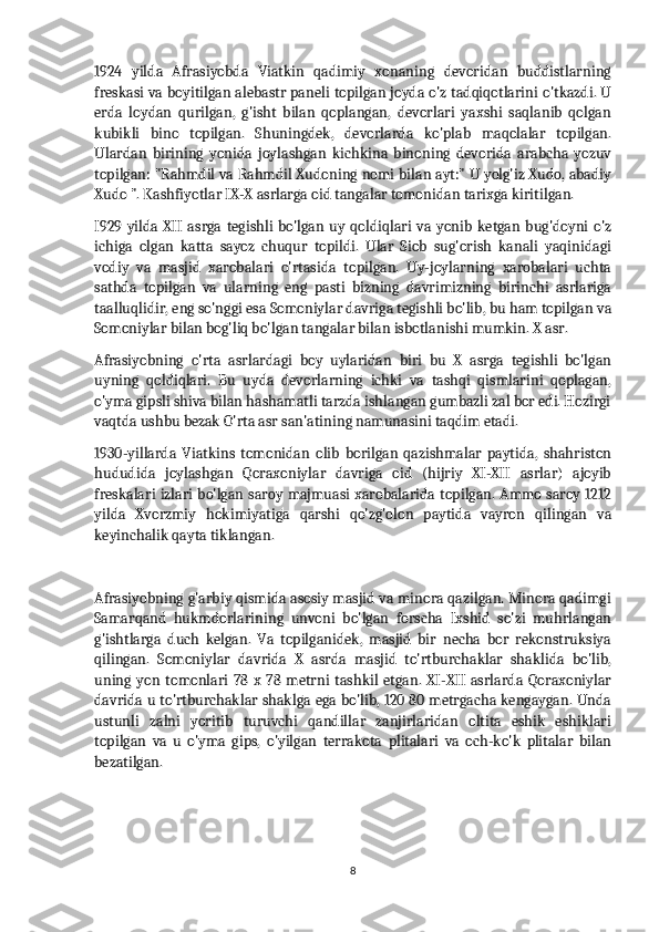 1924   yilda   Afrasiyobda   Viatkin   qadimiy   xonaning   devoridan   buddistlarning
freskasi va boyitilgan alebastr paneli topilgan joyda o'z tadqiqotlarini o'tkazdi. U
erda   loydan   qurilgan,   g'isht   bilan   qoplangan,   devorlari   yaxshi   saqlanib   qolgan
kubikli   bino   topilgan.   Shuningdek,   devorlarda   ko'plab   maqolalar   topilgan.
Ulardan   birining   yonida   joylashgan   kichkina   binoning   devorida   arabcha   yozuv
topilgan: "Rahmdil va Rahmdil Xudoning nomi bilan ayt:" U yolg'iz Xudo, abadiy
Xudo ". Kashfiyotlar IX-X asrlarga oid tangalar tomonidan tarixga kiritilgan.
I929  yilda  XII  asrga  tegishli  bo'lgan  uy  qoldiqlari  va yonib   ketgan  bug'doyni  o'z
ichiga   olgan   katta   sayoz   chuqur   topildi.   Ular   Siob   sug'orish   kanali   yaqinidagi
vodiy   va   masjid   xarobalari   o'rtasida   topilgan.   Uy-joylarning   xarobalari   uchta
sathda   topilgan   va   ularning   eng   pasti   bizning   davrimizning   birinchi   asrlariga
taalluqlidir, eng so'nggi esa Somoniylar davriga tegishli bo'lib, bu ham topilgan va
Somoniylar bilan bog'liq bo'lgan tangalar bilan isbotlanishi mumkin. X asr.
Afrasiyobning   o'rta   asrlardagi   boy   uylaridan   biri   bu   X   asrga   tegishli   bo'lgan
uyning   qoldiqlari.   Bu   uyda   devorlarning   ichki   va   tashqi   qismlarini   qoplagan,
o'yma gipsli shiva bilan hashamatli tarzda ishlangan gumbazli zal bor edi. Hozirgi
vaqtda ushbu bezak O'rta asr san'atining namunasini taqdim etadi.
1930-yillarda   Viatkins   tomonidan   olib   borilgan   qazishmalar   paytida,   shahriston
hududida   joylashgan   Qoraxoniylar   davriga   oid   (hijriy   XI-XII   asrlar)   ajoyib
freskalari izlari bo'lgan saroy majmuasi xarobalarida topilgan. Ammo saroy 1212
yilda   Xvorzmiy   hokimiyatiga   qarshi   qo'zg'olon   paytida   vayron   qilingan   va
keyinchalik qayta tiklangan.
Afrasiyobning g'arbiy qismida asosiy masjid va minora qazilgan. Minora qadimgi
Samarqand   hukmdorlarining   unvoni   bo'lgan   forscha   Ixshid   so'zi   muhrlangan
g'ishtlarga   duch   kelgan.   Va   topilganidek,   masjid   bir   necha   bor   rekonstruksiya
qilingan.   Somoniylar   davrida   X   asrda   masjid   to'rtburchaklar   shaklida   bo'lib,
uning   yon   tomonlari   78   x   78   metrni   tashkil   etgan.   XI-XII   asrlarda   Qoraxoniylar
davrida u to'rtburchaklar shaklga ega bo'lib, 120 80 metrgacha kengaygan. Unda
ustunli   zalni   yoritib   turuvchi   qandillar   zanjirlaridan   oltita   eshik   eshiklari
topilgan   va   u   o'yma   gips,   o'yilgan   terrakota   plitalari   va   och-ko'k   plitalar   bilan
bezatilgan.
8 