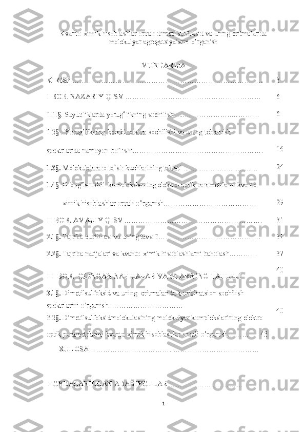 Kvanto-ximik hisoblashlar orqali dimetilsulfoksid va uning eritmalarida
molekulyar agregatsiyalarni o’rganish  
MUNDARIJA
KIRISH ……………………………………………………………………. . 3
I-BOB .   NAZARIY QISM ………………………………………………… 6
1.1.§. Suyuqliklarda yorug ‘ likning sochilishi   ....………………..………… 6
1.2§ . Yorug ‘ likning kombinatsion sochilishi va uning tebranish   
spektrlarida namoyon bo’lishi……………………………………………….  16
1.3§.   Molekulalararo ta ’ sir kuchlari ning tabiati  …...................................... 24
1.4 §. H-bog’lanishli  komplekslarning elektro-optik parametrlarni kvanto-
         ximik hisoblashlar orqali o ‘ rganish………………………………… 29
II-BOB .  AMALIY QISM …………………………………………………. 31
2.1§.  Tajriba qurilmasi va uning tavsifi……………………………………. 31
2.2§.  Tajriba natijalari va  kvant o -ximik hisoblashlar ni baholash ………… 37
III-BOB .   OLINGAN NATIJALAR VA ULARNING TAHLILI 40
3.1§.   Dimetilsulfoksid va uning  eritmalarida kombinatsion sochilish 
spektrlarini o’rganish . …………………………      
3.2 §.  Dimetilsulfoksidmolekulasining molekulyar komplekslarining elektro-
optik parametrlarini kvanto-ximik hisoblashlar orqali o’rganish………      43  40
        XULOSA ………………….…… …….. …………… …………………
  FOYDALANILGAN ADABIYOTLAR …………… ….. …………
1 