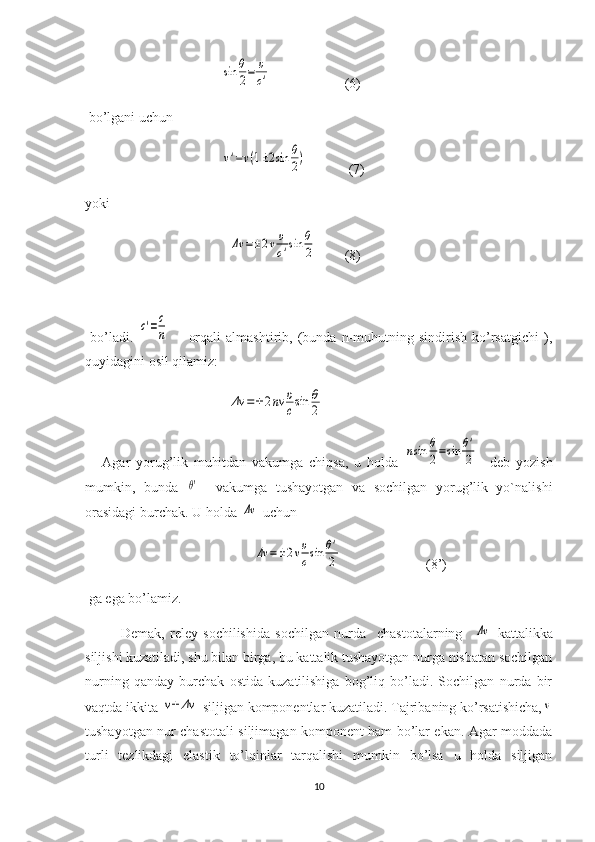                                        sin	θ
2=	υ
c'                      (6)
 bo’lgani uchun 
                                       	
ν'=ν(1±2sin	θ
2)             (7)
yoki
                                         	
Δν	=±2νυ
c'sin	θ
2         (8)
  
  bo’ladi.  	
c'=c
n         orqali   almashtirib,  (bunda   n-muhutning  sindirish   ko’rsatgichi   ),
quyidagini osil qilamiz:
                                         	
Δν	=±2nν	υ
csin	θ
2     
      Agar   yorug’lik   muhitdan   vakumga   chiqsa,   u   holda  	
nsin	θ
2=sin	θ'
2     deb   yozish
mumkin,   bunda  	
θ'     vakumga   tushayotgan   va   sochilgan   yorug’lik   yo`nalishi
orasidagi burchak. U holda 	
Δν  uchun  
                                                	
Δν	=±2νυ
csin	θ'
2                         (8’)
 ga ega bo’lamiz.
Demak,   reley   sochilishida   sochilgan   nurda     chastotalarning    	
Δν   kattalikka
siljishi kuzatiladi, shu bilan birga, bu kattalik tushayotgan nurga nisbatan sochilgan
nurning   qanday   burchak   ostida   kuzatilishiga   bog’liq   bo’ladi.   Sochilgan   nurda   bir
vaqtda ikkita 	
ν±	Δν  siljigan komponentlar kuzatiladi. Tajribaning ko’rsatishicha,	ν
tushayotgan nur chastotali siljimagan komponent ham bo’lar ekan. Agar moddada
turli   tezlikdagi   elastik   to’lqinlar   tarqalishi   mumkin   bo’lsa   u   holda   siljigan
10 