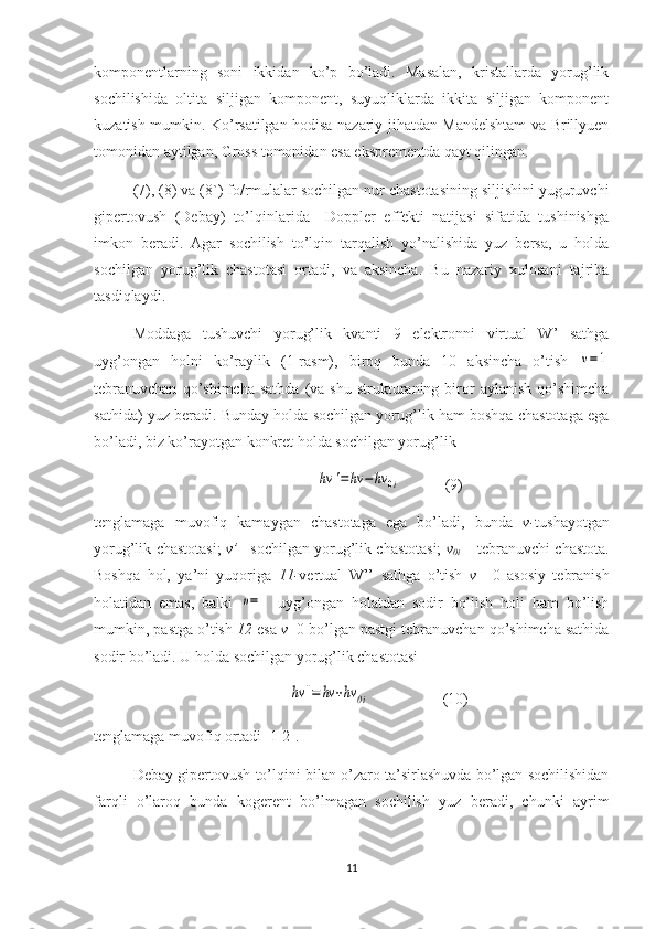 komponentlarning   soni   ikkidan   ko’p   bo’ladi.   Masalan,   kristallarda   yorug’lik
sochilishida   oltita   siljigan   komponent,   suyuqliklarda   ikkita   siljigan   komponent
kuzatish mumkin. Ko’rsatilgan hodisa nazariy jihatdan Mandelshtam va Brillyuen
tomonidan aytilgan, Gross tomonidan esa eksprementda qayt qilingan.
(7), (8) va (8`) fo/rmulalar sochilgan nur chastotasining siljishini yuguruvchi
gipertovush   (Debay)   to’lqinlarida     Doppler   effekti   natijasi   sifatida   tushinishga
imkon   beradi.   Agar   sochilish   to’lqin   tarqalish   yo’nalishida   yuz   bersa,   u   holda
sochilgan   yorug’lik   chastotasi   ortadi,   va   aksincha.   Bu   nazariy   xulosani   tajriba
tasdiqlaydi.
Moddaga   tushuvchi   yorug’lik   kvanti   9   elektronni   virtual   W’   sathga
uyg’ongan   holni   ko’raylik   (1-rasm),   biroq   bunda   10   aksincha   o’tish  ν=1
tebranuvchan   qo’shimcha  sathda   (va  shu  strukturaning  biror   aylanish   qo’shimcha
sathida) yuz beradi. Bunday holda sochilgan yorug’lik ham boshqa chastotaga ega
bo’ladi, biz ko’rayotgan konkret holda sochilgan yorug’lik 
                                              	
hν	'=	hν	−hν	0i      (9)                           
tenglamaga   muvofiq   kamaygan   chastotaga   ega   bo’ladi,   bunda   v- tushayotgan
yorug’lik chastotasi;   v’   –sochilgan yorug’lik chastotasi;   v
0i   – tebranuvchi chastota.
Boshqa   hol,   ya’ni   yuqoriga   11- vertual   W’’   sathga   o’tish   v   =0   asosiy   tebranish
holatidan   emas,   balki  	
υ=1   uyg’ongan   holatdan   sodir   bo’lish   holi   ham   bo’lish
mumkin, pastga o’tish  12  esa  v =0 bo’lgan pastgi tebranuvchan qo’shimcha sathida
sodir bo’ladi. U holda sochilgan yorug’lik chastotasi
                      	
hv	''=	hv	+hv	0i                    (10)
tenglamaga muvofiq ortadi [1-2].
Debay gipertovush to’lqini bilan o’zaro ta’sirlashuvda bo’lgan sochilishidan
farqli   o’laroq   bunda   kogerent   bo’lmagan   sochilish   yuz   beradi,   chunki   ayrim
11 