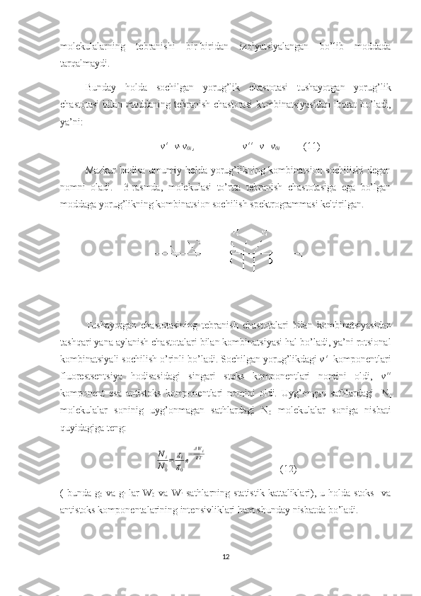 molekulalarning   tebranishi   bir-biridan   izolyatsiyalangan   bo’lib   moddada
tarqalmaydi.
Bunday   holda   sochilgan   yorug’lik   chastotasi   tushayotgan   yorug’lik
chastotasi  bilan moddaning tebranish chastotasi  kombinatsiyasidan  iborat  bo’ladi,
ya’ni: 
v’=v-v
0i  ,                   v’’=v+v
0i            (11)
Mazkur  hodisa umumiy holda yorug’likning kombinatsion sochilishi  degan
nomni   oladi.     3-rasmda,   molekulasi   to’rtta   tebranish   chastotasiga   ega   bo’lgan
moddaga yorug’likning kombinatsion sochilish spektrogrammasi keltirilgan.
Tushayotgan   chastotasining   tebranish   chastotalari   bilan   kombinatsiyasidan
tashqari   yana   aylanish   chastotalari   bilan   kombinatsiyasi   hal   bo ’ ladi ,  ya ’ ni   rotsional
kombinatsiyali   sochilish   o ’ rinli   bo ’ ladi .  Sochilgan yorug’likdagi  v’   komponentlari
fluorestsentsiya   hodisasidagi   singari   stoks   komponentlari   nomini   oldi,   v”
komponent   esa   antistoks   komponentlari   nomini   oldi.   Uyg’ongan   sathlardagi     N
i
molekulalar   soninig   uyg’onmagan   sathlardagi   N
0   molekulalar   soniga   nisbati
quyidagiga teng:Ni
N0
=	gi
g0
e
−ΔW	ikT
(12)
(  bunda  g
0   va  g
i   lar  W
0   va  W
i   sathlarning  statistik  kattaliklari),  u holda  stoks     va
antistoks komponentalarining intensivliklari ham shunday nisbatda bo’ladi.
12 