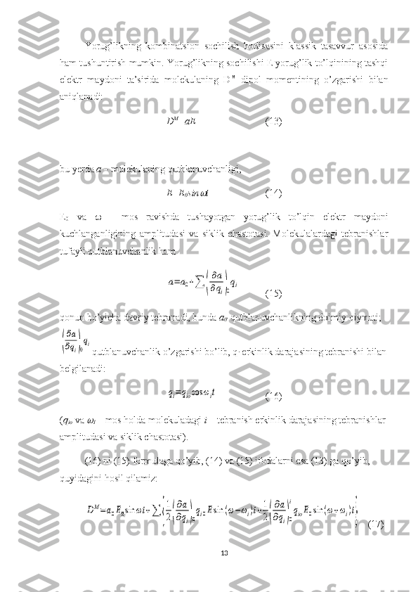 Yorug’likning   kombinatsion   sochilish   hodisasini   klassik   tasavvur   asosida
ham tushuntirish mumkin. Yorug’likning sochilishi E yorug’lik to’lqinining tashqi
elektr   maydoni   ta’sirida   molekulaning   D M
  dipol   momentining   o’zgarishi   bilan
aniqlanadi:
D M
=aE  (13)
bu yerda  a  – molekulaning qutblanuvchanligi, 
E=E
0 sin t (14)
E
0   va      -   mos   ravishda   tushayotgan   yorug’lik   to’lqin   elektr   maydoni
kuchlanganligining   amplitudasi   va   siklik   chastotasi.   Molekulalardagi   tebranishlar
tufayli qutblanuvchanlik ham 	
a=	a0+∑	(
∂a
∂qi)0
qi
(15)
qonun bo’yicha davriy tebranadi, bunda  a
0 - qutblanuvchanlikning doimiy qiymati;	
(
∂a
∂qi)0
qi
qutblanuvchanlik o’zgarishi bo’lib, q
i  erkinlik darajasining tebranishi bilan
belgilanadi:	
qi=qiocos	ωit
(16)
( q
io  va 	

I  – mos holda molekuladagi  i  – tebranish erkinlik darajasining tebranishlar 
amplitudasi va siklik chastotasi).
(16) ni (15) formulaga qo’yib, (14) va (15) ifodalarni esa (13) ga qo’yib, 
quyidagini hosil qilamiz: 
DM=a0E0sin	ωt	+∑	{
1
2(
∂a
∂qi)0
qi0Esin	(ω−ωi)t+1
2(
∂a
∂qi)0
i
qioE0sin	(ω+ωi)t}
   (17)
13 