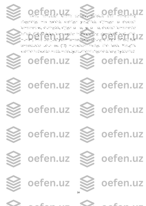 Ushbu   formuladan   ko’rinib   turibdiki,   molekula   dipol   momentining
o’zgarishiga   mos   ravishda   sochilgan   yorug’likda   siljimagan      chastotali
komponent   va,   shuningdek,   siljigan      -   
I     va      +   
i   chastotali   komponentlar
bo’ladi.   (17)   ifodadan   komponentlar   intensivligining   qiymatlarini   hosil   qilish
mumkin,   biroq   ular   juda   yuqori   temperaturalar   uchungina   to’g’ri   bo’ladi,   past
temperaturalar   ushun   esa   (12)   munosabatni   hisobga   olish   kerak.   Yorug’lik
sochilish hodisasidan modda molekulyar tuzilishini o’rganishda keng foydalaniladi
14 