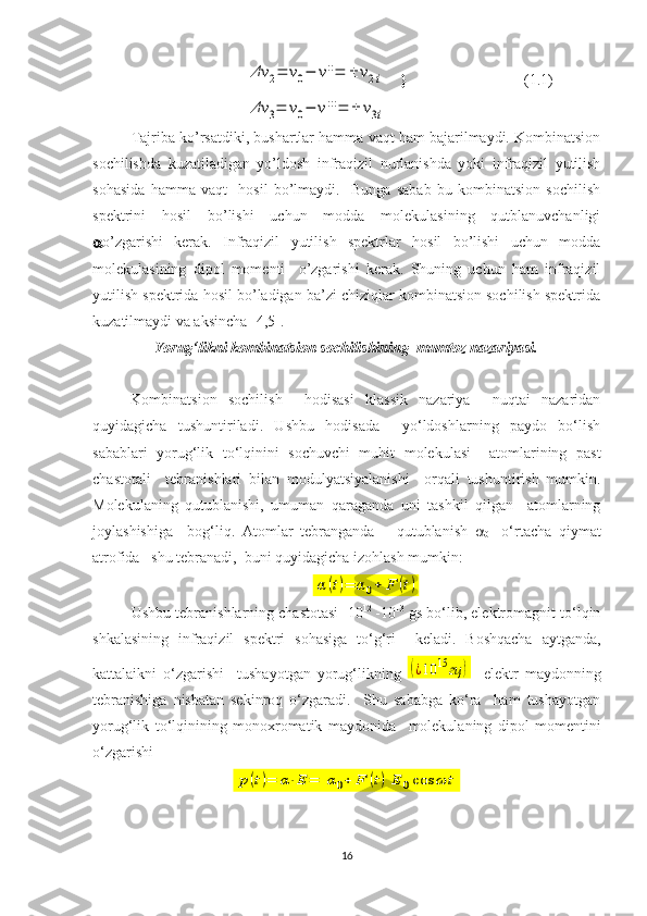 Δν	2=	ν0−	ν''=	±	ν2i    }                                (1.1)	
Δν	3=	ν0−	ν'''=	±	ν3i
Tajriba ko’rsatdiki, bushartlar hamma vaqt ham bajarilmaydi. Kombinatsion
sochilishda   kuzatiladigan   yo’ldosh   infraqizil   nurlanishda   yoki   infraqizil   yutilish
sohasida   hamma   vaqt     hosil   bo’lmaydi.     Bunga   sabab   bu   kombinatsion   sochilish
spektrini   hosil   bo’lishi   uchun   modda   molekulasining   qutblanuvchanligi
 o’zgarishi   kerak.   Infraqizil   yutilish   spektrlar   hosil   bo’lishi   uchun   modda
molekulasining   dipol   momenti     o’zgarishi   kerak.   Shuning   uchun   ham   infraqizil
yutilish spektrida hosil bo’ladigan ba’zi chiziqlar kombinatsion sochilish spektrida
kuzatilmaydi va aksincha [ 4,5 ].
Yorug‘likni kombinatsion sochilishining  mumtoz nazariyasi.
Kombinatsion   sochilish     hodisasi   klassik   nazariya     nuqtai   nazaridan
quyidagicha   tushuntiriladi.   Ushbu   hodisada     yo‘ldoshlarning   paydo   bo‘lish
sabablari   yorug‘lik   to‘lqinini   sochuvchi   muhit   molekulasi     atomlarining   past
chastotali     tebranishlari   bilan   modulyatsiyalanishi     orqali   tushuntirish   mumkin.
Molekulaning   qutublanishi,   umuman   qaraganda   uni   tashkil   qilgan     atomlarning
joylashishiga     bog‘liq.   Atomlar   tebranganda       qutublanish   
0 -   o‘rtacha   qiymat
atrofida   shu tebranadi,  buni quyidagicha izohlash mumkin:  	
α	(t)=	α0+	F	(t)
Ushbu tebranishlarning chastotasi  10 12  
-10 13
 gs bo‘lib, elektromagnit to‘lqin
shkalasining   infraqizil   spektri   sohasiga   to‘g‘ri     keladi.   Boshqacha   aytganda,
kattalaikni   o‘zgarishi     tushayotgan   yorug‘likning  
(¿10	15	гц	)     elektr   maydonning
tebranishiga   nisbatan   sekinroq   o‘zgaradi.     Shu   sababga   ko‘ra     ham   tushayotgan
yorug‘lik   to‘lqinining   monoxromatik   maydonida     molekulaning   dipol   momentini
o‘zgarishi 	
p(t)=	α⋅E	=	[α0+	F	(t)]E	0cos	ωt
16 