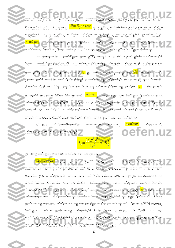 qonun bo‘yicha   ro‘y  beradi, ya’ni  ampilitudasi  modulyatsiyalangan  tebranishdan
iborat   bo‘ladi.     Bu   yerda  Е=	Е0cos	ωt -yorug‘lik   to‘lqinining   o‘zgaruchan   elektr
maydoni,   Е
0   yorug‘lik   to‘lqini   elektr   maydoni   kuchlanganligini   amplitudasi,	
ω=	2πv
-   tushayotgan   yorug‘likning   burchak   chastotasi,      -   molekulaning
qutblanuvchanligi, faqat uning  tuzilishi va xossasiga bog‘liq bo‘lgan doimiy.
Bu   jarayonda     sochilgan   yorug‘lik   maydon   kuchlanganligining   tebranishi
ham     modulyatsiyalanadi.   Bu   tebranishlarning   eltuvchi   chastotasi   tushayotgan
yorug‘lik to‘lqinining   chastotasi  	
ω   ga   teng, modulyatsiya esa  	ωi - chastotalarda
(sochuvchi   modda   molekulasidagi   atomlarning   tebranish   chastotasi)   yuz   beradi.
Amplitudasi   modulyatsiyalangan   bunday   tebranishlarning   spektri  
ω   -   chastotali
eltuvchi   chastota   bilan   bir   qatorda  	
ω±	ωi ,   chastotaga   ega   bo‘lgan   kombinatsion
tebranishlar   hosil   bo‘ladi.   Boshqa   so‘z   bilan   aytganda   sochilgan   yorug‘likning
spektri   shu molekula haqida axborot beradi. Bu spektrni o‘rganish va tahlil etish
orqali molekula strukturasi va tuzilishini  bilishga muaffaq bo‘lamiz. 
Klassik   elektrodinamika   qonuniga   binoan,  	
ω=	2πv   chastotada
tebranayotgan dipol intensivligi 	
Iv=	16	π4v4	
3c2	α2E	0
2
ga teng bo‘lgan monoxromatik nur chiqaradi. 	
α≠	сonst
  hol   uchun,   ya’ni   sochuvchi     muhit   molekulasining
qutblanuvchanligi o‘zgaruvchan bo‘lsa u holda molekulaning dipol momenti ham
vaqt bo‘yicha  o‘zgaradi. Umuman, molekula qutblanuvchanligi yadro tebranishini
dipol   tebranishlarida   ishtirok   etishi     sababi   bilan   ham     o‘zgarib   turishi   kerak.
Elektronlar   bilan   yadroni   o‘zaro   bog‘langanligi     sababli   majburiy  	
ν   chastotada
tebranayotgan     elektronlar   yadroning   ham   tebranishini   yuzaga   keltiradi.   Biroq
yadroning massasi elektronning massasiga nisbatan nihoyatda   katta   (1836 marta)
bo‘lgani   uchun   yadroning   tebranishi   juda   ham   kuchsiz     bo‘ladi.   Bu   esa
molekulaning qutblanishini o‘zgarishiga olib keladi. Natijada sochilgan yorug‘likni
chastotasi o‘zgaradi va siljish  nokogirent  bo‘lib qoladi [4].
17 