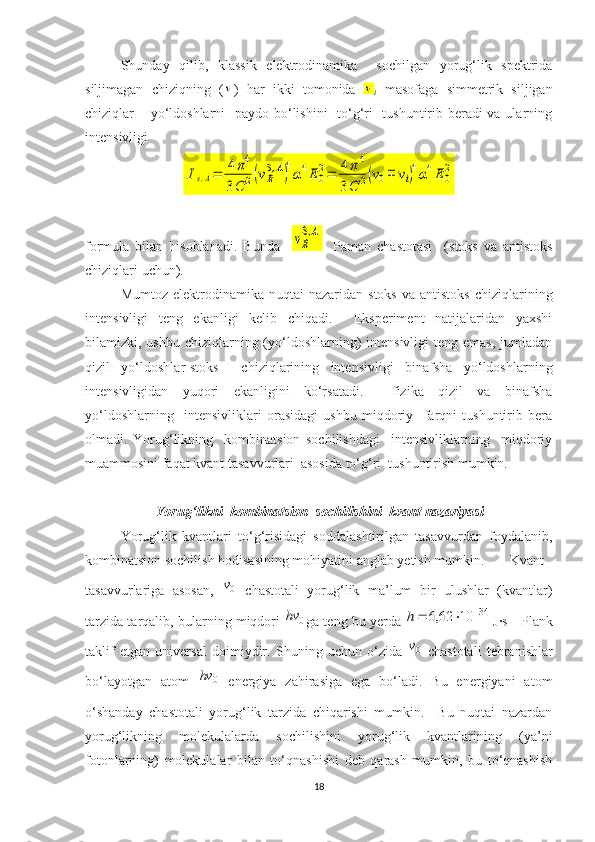 Shunday   qilib,   klassik   elektrodinamika     sochilgan   yorug‘lik   spektrida
siljimagan   chiziqning   (ν )   har   ikki   tomonida  	ν
i   masofaga   simmetrik   siljigan
chiziqlar – yo‘ldoshlarni    paydo bo‘lishini    to‘g‘ri   tushuntirib beradi  va ularning
intensivligi 	
Is,A=	4π4	
3C	2(vR
S,A)
4
α4E	0
2=	4π4	
3C	2(v0∓	vi)4α4E	0
2
formula   bilan   hisoblanadi.   Bunda    	
vR
S,A -   Paman   chastotasi     (stoks   va   antistoks
chiziqlari uchun).
Mumtoz  elektrodinamika  nuqtai  nazaridan  stoks  va  antistoks  chiziqlarining
intensivligi   teng   ekanligi   kelib   chiqadi.     Eksperiment   natijalaridan   yaxshi
bilamizki, ushbu chiziqlarning (yo‘ldoshlarning)  intensivligi  teng emas,  jumladan
qizil   yo‘ldoshlar-stoks     chiziqlarining   intensivligi   binafsha   yo‘ldoshlarning
intensivligidan   yuqori   ekanligini   ko‘rsatadi.     fizika   qizil   va   binafsha
yo‘ldoshlarning     intensivliklari   orasidagi   ushbu   miqdoriy     farqni   tushuntirib   bera
olmadi.   Yorug‘likning     kombinatsion   sochilishdagi     intensivliklarning     miqdoriy
muammosini faqat kvant tasavvurlari  asosida to‘g‘ri  tushuntirish mumkin. 
Yorug‘likni  kombinatsion  sochilishini  kvant nazariyasi
Yorug‘lik   kvantlari   to‘g‘risidagi   soddalashtirilgan   tasavvurdan   foydalanib,
kombinatsion sochilish hodisasining mohiyatini anglab yetish mumkin.   Kvant
tasavvurlariga   asosan,  	
0v   chastotali   yorug‘lik   ma’lum   bir   ulushlar   (kvantlar)
tarzida tarqalib, bularning miqdori  	
0	hv ga teng bu yerda  	34	10	62,6				h  
J·s - Plank
taklif   etgan   universal   doimiydir.   Shuning   uchun   o‘zida  
0v   chastotali   tebranishlar
bo‘layotgan   atom  	
0	hv
  energiya   zahirasiga   ega   bo‘ladi.   Bu   energiyani   atom
o‘shanday   chastotali   yorug‘lik   tarzida   chiqarishi   mumkin.     Bu   nuqtai   nazardan
yorug‘likning   molekulalarda   sochilishini   yorug‘lik   kvantlarining   (ya’ni
fotonlarning)   molekulalar   bilan   to‘qnashishi   deb   qarash   mumkin,   bu   to‘qnashish
18 