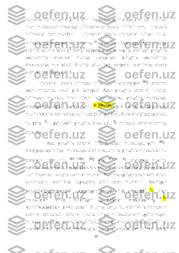 natijasida fotonlar uchish yo‘nalishini o‘zgartiradi, ya’ni chetga sochiladi. Fotonlar
bilan   molekulalar   o‘rtasidagi   to‘qnashishlar   elastik   bo‘lishi   ham,     no elastik
bo‘lmasligi   ham   mum/kin.     To‘qnashish   elastik   to‘qnashish   bo‘lgan   holda
molekulaning   energiyasi   va   fotonning  0v   chastotasi   o‘zgarmaydi,   bu   hol   Reley
sochilishiga   mos   keladi   (3-rasm).   Releycha   sochilish   paytida   sochilgan   yorug‘lik
kvantlarining   chastotasi   muhitga   tushayotgan   yorug‘lik   kvantlarining
chastotalariga   mos   keladi.   Shuning   uchun   ham   Releycha     sochilishga   elastik
sochilish ham deyiladi [4-5]. 
To‘qnashish     elastik   bo‘lmagan   holda   fotonning   energiyasi  	
i	hv   tebranma
kvant   miqdorida   ortadi   yoki   kamayadi.   Agar   yorug‘lik   tebranish   holatida
bo‘lmagan   molekula   bilan   o‘zaro   ta’sir   qilishsa,   yorug‘lik   molekulaga
energiyasining   tegishli   qismini   berib,  	
hv	'=hv	0−hv	i
    yoki    	 =	
0   -	
и     tenglamaga
muofiq ravishda kichik chastotali nurga (qizil yo‘ldosh, Stoks chizig‘iga) aylanadi,
bu   yerda  	
0v
  uyg‘otuvchi   yorug‘lik   chastotasi,  	iv   molekula   tebranishlarining
chastotasi. 
  Agar   yorug‘lik   tebranish   holatida   turgan   molekulaga,   ya’ni  	
i	hv -
energiyaga ega bo‘lgan molekulaga ta’sir qilsa, u holda yorug‘lik molekuladan bu
energiyani   tortib   olib,  	
i	hv	hv	hv			0	'   yoki  	iv	v	v			0	'   tenglamaga   muvofiq
ravishda  katta chastotali  nurga (Binafsha  yo‘ldosh, antistoks  chizig‘iga)  aylanadi.
Buni 3-rasmdan osongina tushinish  mumkin. Yuqorida aytilganlardan kelib chiqib
kombinatsion   sochilishga   quydagicha   ta’rif   berish   mumkin:     Sochilgan
yorug‘likning   chastotasi   tushayotgan   yorug‘likning   chastotasi  	
v0   bilan
molekulalar   ichida   bo‘ladigan   tebranishlar   chastotasining  	
vi
kombinatsiyasidan   tarkib   topadi .   Shuning   uchun   bu   sochilish   kombinatsion
sochilish   deb   ataladi.   Tebranish   holatida   bo‘lgan   molekulalar   soni   uyg‘otilmagan
molekulalar   sonidan   ancha   kam   bo‘ladi,   shuning   uchun   binafsha   yo‘ldoshning
intensivligi   qizil   yo‘ldosh   intensivligidan   beqiyos   darajada   kam   bo‘lishi   kerak;
19 