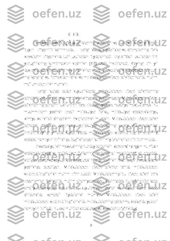                                                                
                                           KIRISH
Ishning   dolzarbligi: Suyuqliklarning   xossalari   va   tuzilishi   ko’p   yillardan
buyon     o’rganilib   kelinmoqda.     Hozirgi   kunda   suyuqliklar   va   eritmalarning   fizik
xossalarini   o’rganishda   turli   usullardan   foydalaniladi.   Eng   effektli   usullardan   biri
yorug’likning   kombinatsion   sochilish   (KS)   usuli   hisoblanadi.   Keyingi   o’n   yil
davomida   olib   borilgan   ilmiy   izlanishlar   shuni   ko’rsatdiki,   KS   spektrlari   konturi-
nig kengligi va formasidan ichki va molekulalararo o’zaro ta’sirlar haqida muhim
ma’lumotlar olish mumkin .
Hozirgi   kunga   qadar   suyuqliklarda   molekulalararo   o’zaro   ta’sirlarning
tabiatini tushuntirish muammolari oxirigacha yechilmagan. Molekulalararo o’zaro
ta’sirlarning tabiatini tushuntirib bera oladigan yagona nazariya mavjud emas. Bu
muammolarni   yechish   orqali   molekulyar   fizika,   molekulyar   spektroskopiya,
ximiya   va   ishlab   chiqarishni   rivojlantirish   mumkin.   Molekulalararo   o ‘ zaro   ta ‘ sir
tabiatini   o ‘ rganish   zamonaviy   molekulyar   fizikaning   asosiy   muammo laridan
biridir.   Keyingi   yillarda   suyuqliklarda   mo lekulalararo   vodorod   bog’lanish larning
spektral namoyon bo’lishiga bag’ishlangan ko’p ilmiy izlanishlar olib borilmoqda.
Dissertasiya ishi mavzusining bunday tanlanishi  kondensirlangan muhitlar
spektroskopiyasi  va  molekulyar  fizikaning fundamental   masalalarini,  shuningdek,
siqilgan gazlar va suyuqliklar strukturasi hamda  tuzilishi bilan bog’liq masalalarni
yechishga   qaratilgan.   Molekulalararo   o’zaro   ta’sirlar   ichida   molekulalararo
vodorod   bog’lanish   muhim   o’rin   tutadi.   Molekulalarning   bu   o’zaro   ta’siri   tirik
organizmlar   faoliyatida   muhim   ahamiyatga   ega,   shuningdek   bu   tadqiqotlar   katta
amaliy   ahamiyatga   ega   bo’lib,   suyultirilgan   gazlar   va   suyuqliklarni   ishlab
chiqarishda   samarali   foydalanish   mumkin.   Molekulalararo   o’zaro   ta’sir
molekulalararo   vodorod   bog’lanishda   molekulalarning   tebranma   spektrida   yaqqol
namoyon bo’ladi. Bu esa muhitlar strukturasi va xossalari to’g’risidagi 
2 