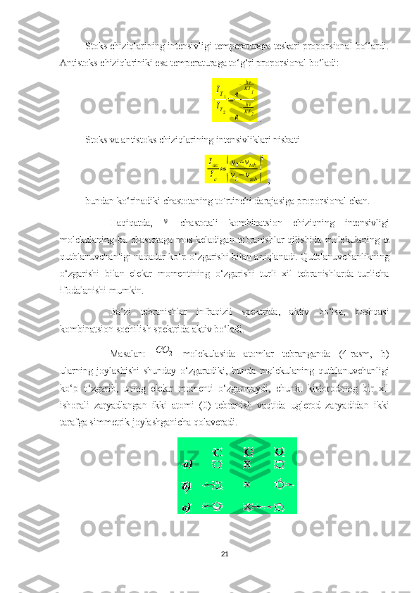 Stoks chiziqlarining intensivligi temperaturaga teskari proporsional bo‘lardi.
Antistoks chiziqlariniki esa temperaturaga to‘g‘ri proporsional bo‘ladi:IT1	
IT2
=	e
−hνKT1	
e
−hν
KT2
 .
Stoks va antistoks chiziqlarining intensivliklari nisbati	
Iас
Iс
≈	(
v0+vteb	
v0−	vteb	)
4
,
bundan ko‘rinadiki chastotaning to`rtinchi darajasiga proporsional ekan.
  Haqiqatda,  	
v   chastotali   kombinatsion   chiziqning   intensivligi
molekulaning bu  chastotaga  mos  keladigan  tebranishlar  qilishida  molekulaning   
qutblanuvchanligi naqadar ko‘p o‘zgarishi  bilan aniqlanadi. Qutblanuvchanlikning
o‘zgarishi   bilan   elektr   momentining   o‘zgarishi   turli   xil   tebranishlarda   turlicha
ifodalanishi mumkin.  
Ba’zi   tebranishlar   infraqizil   spektrida,   aktiv   bo‘lsa,   boshqasi
kombinatsion sochilish   spektrida aktiv bo‘ladi. 
Masalan:  
2	СО   molekulasida   atomlar   tebranganda   (4-rasm,   b)
ularning   joylashishi   shunday   o‘zgaradiki,   bunda   molekulaning   qutblanuvchanligi
ko‘p   o‘zgarib,   uning   elektr   momenti   o‘zgarmaydi,   chunki   kislorodning   bir   xil
ishorali   zaryadlangan   ikki   atomi   (0)   tebranish   vaqtida   uglerod   zaryadidan   ikki
tarafga simmetrik joylashganicha qolaveradi.
21 