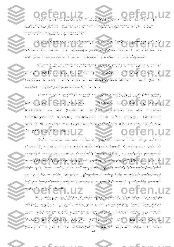 2-rasm. СО
2  molekulasida atomlar tebranishining xillari. a – atomlarning 
dastlabki vaziyati; b – qutblanuvchanlikni o‘zgartiradigan tebranish; v - elektr 
momentini o‘zgartiradigan tebranishi.
  Boshqacha   tebranishda   (2-rasm,   a)   qutblanuvchanlik   o‘zgarmaydi,   chunki
kislorod   atomlaridan   biri   uglerodga   yaqinlashganda   ikkinchisi   uzoqlashadi   va
aksincha; biroq bu tebranishlarda molekulaning elektr momenti o‘zgaradi. 
  Shuning uchun birinchi tur tebranishda (2-rasm, b) kombinatsion sochilish
chizig‘i   paydo   bo‘ladi,   bu   chiziqning   chastotasini   kombinatsion   sochilish
spektridan aniqlash mumkin; ikkinchi tur tebranishda chastotani infraqizil yutilish
polosasining vaziyatiga qarab topish mumkin.
  Kombinatsion   sochilish   metodi   moddaning   molekulyar   tuzilishini   tadqiq
etishning muhim metodi hisoblanadi.   Molekula   tebranishlarining   xususiy
chastotalari   bu   usul   yordamida   osongina   aniqlanadi;   bu   usul   molekula
simmetriyasining   xarakteri,   molekulalar   ichida   ta’sir   qiladigan   kuchlarning
kattaligi   va   umuman   molekulyar   dinamikaning   o‘ziga   xos   tomonlari   to‘g‘risida
fikr yuritishga imkon beradi. 
  Ko‘p   hollarda   bu   usul   infraqizil   yutilish   metodi   bilan   birga   qo‘shib
o‘rganilib, molekulani to‘liq tadqiq etish imkonini beradi. Kombinatsion sochilish
spektrlari   molekulalar   uchun   shunchalik   harakterlidirki,   bu   spektrlar   yordamida
murakkab   molekulyar   aralashmalarni,   ayniqsa   ximiyaviy   yo‘l   bilan   analiz   qilish
qiyin   yoki   hatto   analiz   qilib   bo‘lmaydigan   organik   molekulalar   aralashmalarini
analiz   qilish   mumkin.   Masalan:   uglevodorodlarning   juda   murakkab   aralashmasi
bo‘lgan   benzinlarning   tarkibi   kombinatsion   sochilish   metodi   yordamida   samarali
ravishda analiz qilinadi.
Yuqorida gap dastlabki nurlanishning muhit molekulalari bilan o‘zaro ta’sir
qilishda     paydo   bo‘ladigan   kombinatsion   sochilish   to‘g‘risida     bordi.   Yorug‘likni
atom     yoki   ionlar   sochib   yuborganda   ham   shunga   o‘xshash   hodisa   yuz   beradi.
Masalaning   mohiyatiga   tushunib   yetish   uchun   atom   holidagi   gazlarda
yorug‘likning   yutilishi   va     dispersiyasini   o‘rganish   natijalarini   esga   olish   kerak
22 