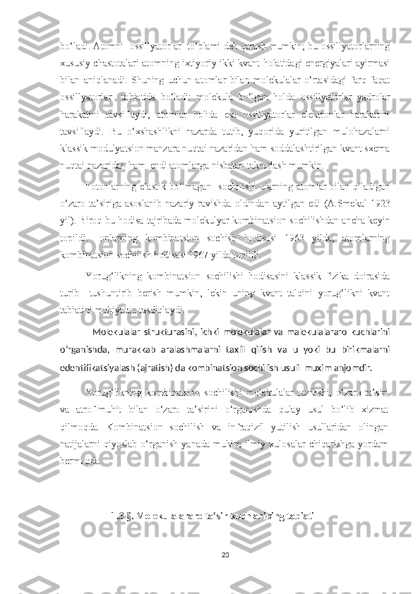 bo‘ladi. Atomni  ossillyatorlar  to‘plami deb qarash mumkin; bu ossillyatorlarning
xususiy chastotalari atomning ixtiyoriy ikki kvant holatidagi energiyalari ayirmasi
bilan   aniqlanadi.   Shuning   uchun   atomlar   bilan   molekulalar   o‘rtasidagi   farq   faqat
ossillyatorlar     tabiatida   bo‘ladi:   molekula   bo‘lgan   holda   ossillyatorlar   yadrolar
harakatini   tavsiflaydi,   atomlar   holida   esa   ossillyatorlar   elektronlar   harakatini
tavsiflaydi.   Bu   o‘xshashlikni   nazarda   tutib,   yuqorida   yuritilgan   mulohazalarni
klassik modulyatsion manzara nuqtai nazaridan ham soddalashtirilgan kvant sxema
nuqtai nazaridan ham  endi atomlarga nisbatan takrorlash mumkin.
Fotonlarning  elastik  bo‘lmagan   sochilishi   ularning  atomlar  bilan  qiladigan
o‘zaro   ta’siriga   asoslanib   nazariy   ravishda   oldindan   aytilgan   edi   (A.Smekal   1923
yil ). Biroq bu hodisa tajribada molekulyar kombinatsion sochilishdan ancha keyin
topildi.   Ionlarning   kombinatsion   sochish   hodisasi   1963   yilda,   atomlarning
kombinatsion sochilish hodisasi 1967 yilda topildi.
Yorug‘likning   kombinatsion   sochilishi   hodisasini   klassik   fizika   doirasida
turib     tushuntirib   berish   mumkin,   lekin   uning   kvant   talqini   yorug‘likni   kvant
tabiatini mohiyatan tasdiqlaydi. 
Molekulalar   strukturasini,   ichki   molekulalar   va   malekulalararo   kuchlarini
o‘rganishda,   murakkab   aralashmalarni   taxlil   qilish   va   u   yoki   bu   birikmalarni
edentifikatsiyalash (ajratish) da kombinatsion sochilish usuli  muxim anjomdir.
Yorug‘likning   kombinatsion   sochilishi   molekulalar   tuzilishi,   o‘zaro   ta’siri
va   atrof-muhit   bilan   o‘zaro   ta’sirini   o‘rganishda   qulay   usul   bo‘lib   xizmat
qilmoqda.   Kombinatsion   sochilish   va   infraqizil   yutilish   usullaridan   olingan
natijalarni   qiyoslab   o‘rganish   yanada   muhim   ilmiy   xulosalar   chiqarishga   yordam
bermoqda. 
                        1.3 §.  Molekulalararo  t a’sir kuchlari ning tabiati 
23 