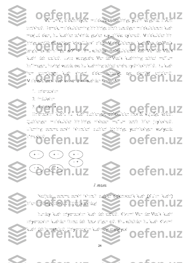 +    -
-   + +    - +    -
-   + -   +            Ma’lumki,   elektroneytral   molekulalar   bir-biriga   yaqin   kelganda   o’zaro
tortishadi. Demak, molekulalarning bir-biriga tortib turadigan molekulalararo kuch
mavjud   ekan,   bu   kuchlar   ta’sirida   gazlar   suyuqlikka   aylanadi.   Molekulalar   bir-
biriga tortilib mustahkam kristall hosil qiladi. Molekulalararo  kuch Van-der-Vaals
tenglamasidan olingan  a/V 2
=F  
. Shu sababdan molekulalararo kuch Van-der-Vaals
kuchi   deb   ataladi.   Uzoq   vaqtgacha   Van-der-Vaals   kuchining   tabiati   ma’lum
bo’lmagan, hozirgi vaqtda esa bu kuchning tabiati ancha oydinlashtirildi. Bu kuch
ham   atomlararo   kuch   singari   elektr   tabiatiga   ega   ekanligi   aniqlandi.
Molekulalararo kuch asosan 3 xil kuchdan iborat  [6] :
1. orienta t sion
2. induksion
3. dispersion
Orienta t sion   kuch .   Bu     kuch   qutblangan   molekulalar   orasida   vujudga   keladi.
Qutblangan   molekulalar   bir-biriga   nisbatan   ma’lum   tartib   bilan   joylashadi.
Ularning   qarama-qarshi   ishoralari   qutblari   bir-biriga   yaqinlashgan   vaziyatda
o’rnashadi.
1-rasm
Natijada     qarama-qarshi   ishorali   qutblar   elektrostatik   kuch   (Kulon   kuchi)
bilan bir-biriga tortiladi. Dipol orasidagi 
bunday   kuch   oriyenta t sion   kuch   deb   ataladi.   Kizomi   Van - der - Vaals   kuchi
oriyenta t sion kuchdan iborat  deb faraz qilgan edi. Shu sababdan bu kuch Kizomi
kuchi deb ham ataladi. Oriyenta t sion kuchning energiyasi
24 