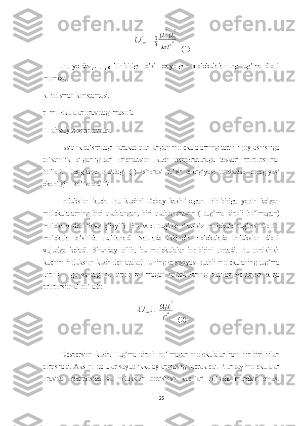 U	or=−2
3	
μ	1
2
μ	2
2	
kT	r
6  (1)
Bu   yerda   μ
1   ,   μ
2   bir-biriga   ta’sir   etayotgan   molekulalarning   tug’ma   dipol
momenti.
k -Bolsman konstantasi.
r - molekulalar orasidagi masofa.
T- absalyut temperatura.
Issiqlik ta’siridagi harakat qutblangan molekulalarning tartibli joylashishiga
to’sqinlik   qilganligidan   orientatsion   kuch   temperaturaga   teskari   proporsional
bo’ladi.   Tenglama   oldidagi   (-)   ishorasi   ta’sir   energiyasi   tortishish   energiyasi
ekanligini ko’rsatadi  [7] .
Induksion   kuch.   Bu   kuchni   Debay   kashf   etgan.   Bir-biriga   yaqin   kelgan
molekulalarning   biri   qutblangan,   biri   qutblanmagan   (   tug’ma   dipoli   bo’lmagan)
molekula   deb   faraz   qilaylik.   Bu   vaqt   tug’ma   dipolsiz   molekula   tug’ma   dipolli
molekula   ta’sirida   qutblanadi.   Natijada   ikkinchi   molekulada   induksion   dipol
vujudga   keladi.   Shunday   qilib ,   bu   molekulalar   bir-birini   tortadi.   Bu   tortishish
kuchini induksion kuch deb ataladi. Uning energiyasi qutbli molekulaning tug’ma
dipoli   μ   ga   va   tug’ma   dipoli   bo’lmagan   molekulaning   qutblanuvchanligi   α   ga
proporsional bo’ladi:	
U	ind=−αμ	
2	
r
6
  (2)
Despersion   kuch .   Tug’ma   dipoli   bo’lmagan   molekulalar   ham   bir-biri   bilan
tortishadi. Aks holda ular suyuqlikka aylanmasligi kerak edi. Bunday molekulalar
orasida   orientatsion   va   induksion   tortishish   kuchlari   bo’lishi   mumkin   emas.
25 