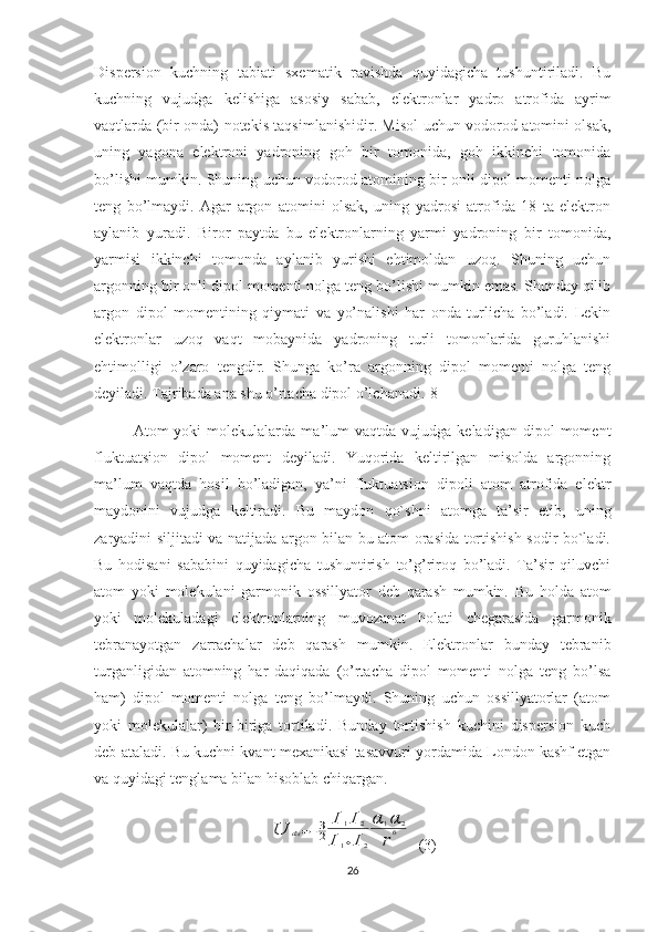 Dispersion   kuchning   tabiati   sxematik   ravishda   quyidagicha   tushuntiriladi.   Bu
kuchning   vujudga   kelishiga   asosiy   sabab,   elektronlar   yadro   atrofida   ayrim
vaqtlarda (bir onda) notekis taqsimlanishidir. Misol uchun vodorod atomini olsak,
uning   yagona   elektroni   yadroning   goh   bir   tomonida,   goh   ikkinchi   tomonida
bo’lishi mumkin. Shuning uchun vodorod atomining bir onli dipol momenti nolga
teng   bo’lmaydi.   Agar   argon   atomini   olsak,   uning   yadrosi   atrofida   18   ta   elektron
aylanib   yuradi.   Biror   paytda   bu   elektronlarning   yarmi   yadroning   bir   tomonida,
yarmisi   ikkinchi   tomonda   aylanib   yurishi   ehtimoldan   uzoq.   Shuning   uchun
argonning bir onli dipol momenti nolga teng bo’lishi mumkin emas. Shunday qilib
argon   dipol   momentining   qiymati   va   yo’nalishi   har   onda   turlicha   bo’ladi.   Lekin
elektronlar   uzoq   vaqt   mobaynida   yadroning   turli   tomonlarida   guruhlanishi
ehtimolligi   o’zaro   tengdir.   Shunga   ko’ra   argonning   dipol   momenti   nolga   teng
deyiladi. Tajribada ana shu o’rtacha dipol o’lchanadi. [8]
Atom   yoki   molekulalarda   ma’lum   vaqtda   vujudga  keladigan   dipol   moment
fluktua t sion   dipol   moment   deyiladi.   Yuqorida   keltirilgan   misolda   argonning
ma’lum   vaqtda   hosil   bo’ladigan,   ya’ni   fluktuatsion   dipoli   atom   atrofida   elektr
maydonini   vujudga   keltiradi.   Bu   maydon   qo`shni   atomga   ta’sir   etib,   uning
zaryadini siljitadi va natijada argon bilan bu atom orasida tortishish sodir bo`ladi.
Bu   hodisani   sababini   quyidagicha   tushuntirish   to’g’riroq   bo’ladi.   Ta’sir   qiluvchi
atom   yoki   molekulani   garmonik   ossillyator   deb   qarash   mumkin.   Bu   holda   atom
yoki   molekuladagi   elektronlarning   muvozanat   holati   chegarasida   garmonik
tebranayotgan   zarrachalar   deb   qarash   mumkin.   Elektronlar   bunday   tebranib
turganligidan   atomning   har   daqiqada   (o’rtacha   dipol   momenti   nolga   teng   bo’lsa
ham)   dipol   momenti   nolga   teng   bo’lmaydi.   Shuning   uchun   ossillyatorlar   (atom
yoki   molekulalar)   bir-biriga   tortiladi.   Bunday   tortishish   kuchini   dispersion   kuch
deb ataladi. Bu kuchni kvant mexanikasi tasavvuri yordamida London kashf etgan
va quyidagi tenglama bilan hisoblab chiqargan.U	dis=−3
2	
I1I2	
I1+I2
α	1α	2	
r
6
  (3)
26 