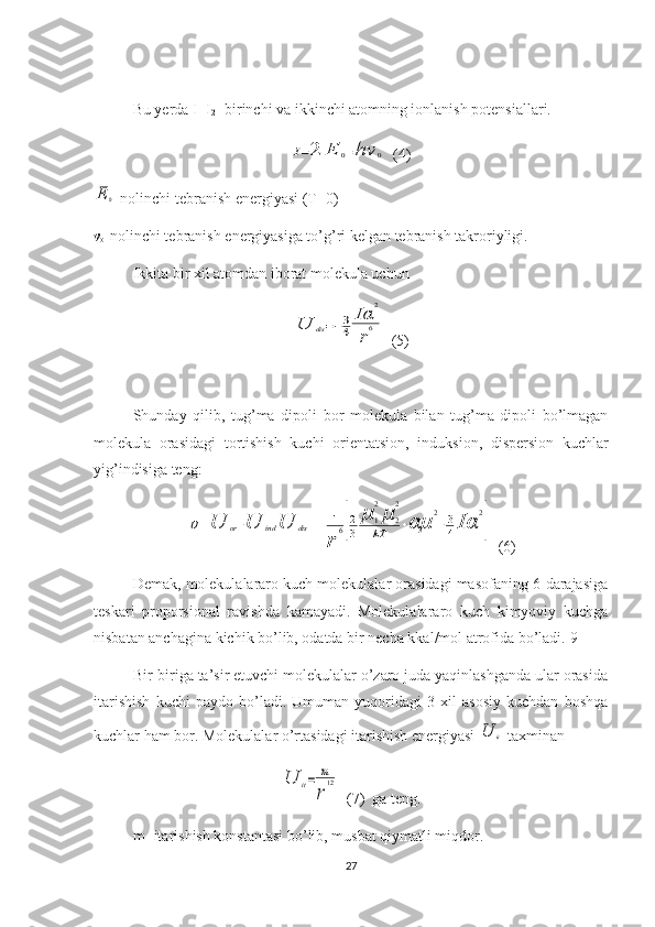 Bu yerda  I
1  I
2 -  birinchi va ikkinchi atomning ionlanish potensiallari.I=2	E	0=hν	0
  (4)	
E	0
-nolinchi tebranish energiyasi (T = 0)
ν
o -nolinchi tebranish energiyasiga to’g’ri kelgan tebranish takroriyligi.
Ikkita bir xil atomdan iborat molekula uchun	
U	dis=−3
4	
Iα	
2	
r
6
  (5)
Shunday   q ilib,   tug’ma   dipoli   bor   molekula   bilan   tug’ma   dipoli   bo’lmagan
molekula   orasidagi   tortishish   kuchi   orienta t sion,   induksion,   dispersion   kuchlar
yig’indisiga teng:	
U=U	or+U	ind	U	dis=−	1
r	
6[2
3	
μ	1
2
μ	2
2	
kT	+αμ	
2
+3
4Iα	
2
]
  (6)
Demak, molekulalararo kuch molekulalar orasidagi masofaning 6-darajasiga
teskari   proporsional   ravishda   kamayadi.   Molekulalararo   kuch   kimyoviy   kuchga
nisbatan anchagina kichik bo’lib, odatda bir necha kkal/mol atrofida bo’ladi.[9]
Bir-biriga ta’sir etuvchi molekulalar o’zaro juda yaqinlashganda ular orasida
itarishish   kuchi   paydo   bo’ladi.   Umuman   yuqoridagi   3   xil   asosiy   kuchdan   boshqa
kuchlar ham bor. Molekulalar o’rtasidagi itarishish energiyasi 
U	it  taxminan	
U	it=	m
r
12
  (7)   ga teng.
m - itarishish konstantasi bo’lib, musbat qiymatli miqdor.
27 