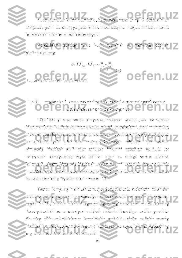 Bu tenglamadan ko’rinib turibdiki, bu energiya masofaning 12-darajasi bilan
o’zgaradi,   ya’ni   bu   energiya   juda   kichik   masofadagina   mavjud   bo’ladi,   masofa
kattalashishi bilan katta tezlikda kamayadi.
Molekulalar   orasidagi   ta’sir   kuchi   tortishish   va   itarishish   kuchlari
yig’indisiga teng:
                               U=U	tort	+U	it=−	n
r	
6+	m
r	
12   (8)
Bu Lennard-Djonson tenglamasidir.
1.4-§. H-bog’lanishli  komplekslarning elektro-optik parametrlarni kvanta-
ximik hisoblashlar orqali o’rganish
1970-1980   yillarda   kvanto-kimyosida   hisoblash   usullari   juda   tez   suratlar
bilan rivojlandi. Natijada geometrik strukturalarni, energiyalarni, dipol momentlar,
o’tishlar   orasidagi   va   tebranishlar   chastotalarini   hisoblash   imkoniyatlari   paydo
bo’ldi.Tajriba   yo’li   bilan   olish   mumkin   bo’lmagan   natijalarni   ham   kvanto-
ximiyaviy   hisoblash   yo’li   bilan   aniqlash   imkonini   beradigan   va   juda   tez
ishlaydigan   kompyuterlar   paydo   bo’lishi   bilan   bu   sohaga   yanada   qiziqish
ko’chaydi.   Kvanto-kimyoviy   hisoblash   usullari   takomillashtirilib,   bugungi   kunda
murakkab sistemalarning tuzilish mexanizmlari to’g’risida ma’lumot   olish uchun
bu usullardan keng foydalanib kelinmoqda [12]. 
Kvanto-   kimyoviy   hisoblashlar   natijasida tajribalarda spektrlarini  tekshirish
orqali   turlicha   agregatlarning   molekulyar   xarakteristikalari   aniqlash   imkoniyatlari
paydo   bo’ldi,   bundan   tashqari   agregatlangan   bog’lanishlarda   molekulalarning
fazoviy   tuzilishi   va   orientasiyasi   aniqlash   imkonini   beradigan   usullar   yaratildi.
Shunday   qilib,   molekulalararo   komplekslar   modelida   tajriba   natijalar   nazariy
hisoblashlar   orqali   tushuntirish   bugungi   kunda   gaz   va   suyuq   holatlar   fizikasining
eng dolzab vazifalaridan biri bo’lib qoldi. 
28 