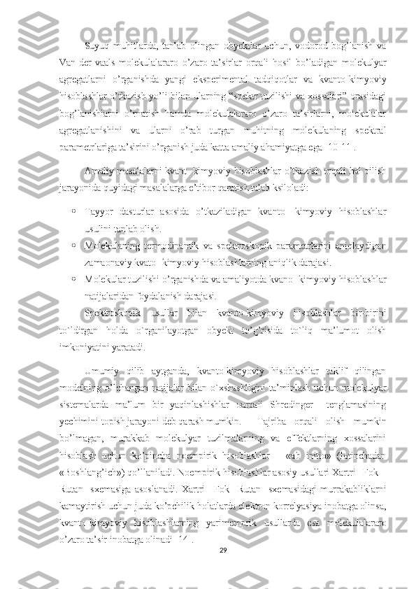 S uyuq   muhitlarda,   tanlab   olingan   obyektlar   uchun,   vodorod   bog’lanish   va
Van-der-vaals   molekulalararo   o’zaro   ta’sirlar   orqali   hosil   bo’ladigan   molekulyar
agregatlarni   o’rganishda   yangi   eksperimental   tadqiqotlar   va   kvanto- kimyoviy
hisoblashlar o’tkazish yo’li bilan ularning “spektr tuzilishi va xossalari” orasidagi
bog’lanishlarni   o’rnatish   hamda   molekulalararo   o’zaro   ta’sirlarni,   molekulalar
agregatlanishini   va   ularni   o’rab   turgan   muhitning   molekulaning   spektral
parametrlariga ta’sirini o’rganish juda katta amaliy ahamiyatga ega [10-11].
Amaliy masalalarni kvant- kimyoviy hisoblashlar o’tkazish orqali hal qilish
jarayonida quyidagi masalalarga e’tibor qaratish talab ksiloladi:
 Tayyor   dasturlar   asosida   o’tkaziladigan   kvanto-   kimyoviy   hisoblashlar
usulini tanlab olish.
 Molekulaning   termodinamik   va   spektroskopik   parametrlarini   aniqlaydigan
zamaonaviy kvato- kimyoviy hisoblashlarning aniqlik darajasi.
 Molekular tuzilishi o’rganishda va amaliyotda kvano- kimyoviy hisoblashlar
natijalaridan foydalanish darajasi.
Spektroskopik   usullar   bilan   kvanto-kimyoviy   hisoblashlar   bir-birini
to`ldirgan   holda   o`rganilayotgan   obyekt   to’g’risida   to`liq   ma’lumot   olish
imkoniyatini yaratadi.
Umumiy   qilib   aytganda,   kvanto-kimyoviy   hisoblashlar   taklif   qilingan
modelning  o’lchangan   natijalar   bilan  o`xshashligini   ta’minlash   uchun   molekulyar
sistemalarda   ma’lum   bir   yaqinlashishlar   oarqali   Shredinger     tenglamasining
yechimini topish jarayoni deb qarash mumkin.  Tajriba   orqali   olish   mumkin
bo’lmagan,   murakkab   molekulyar   tuzilmalarning   va   effektlarning   xossalarini
hisoblash   uchun   ko’pincha   noempirik   hisoblashlar   –   «ab   initio»   (lotinchadan
«Boshlang’ich») qo’llaniladi. Noempirik hisoblashlar asosiy usullari Xartri –Fok –
Rutan     sxemasiga   asoslanadi.   Xartri   –Fok   –Rutan     sxemasidagi   murrakabliklarni
kamaytirish uchun juda ko’pchilik holatlarda elektron korrelyasiya inobatga olinsa,
kvanto-kimyoviy   hisoblashlarning   yarimemprik   usullarda   esa   molekulalararo
o’zaro ta’sir inobatga olinadi [14].
29 