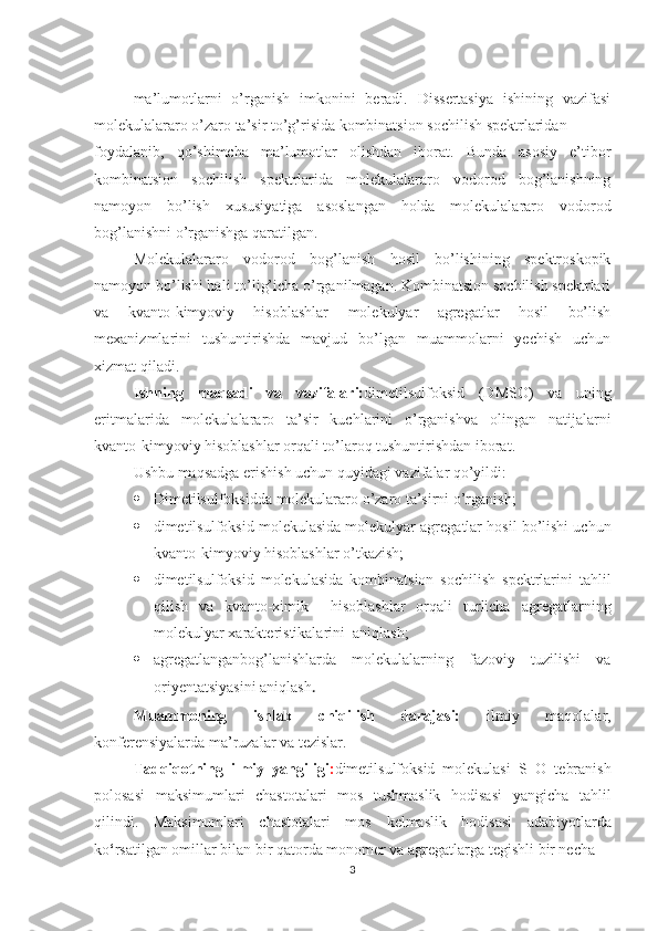 ma’lumotlarni   o’rganish   imkonini   beradi.   Dissertasiya   ishining   vazifasi
molekulalararo o’zaro ta’sir to’g’risida kombinatsion sochilish spektrlaridan 
foydalanib,   qo’shimcha   ma’lumotlar   olishdan   iborat.   Bunda   asosiy   e’tibor
kombinatsion   sochilish   spektrlarida   molekulalararo   vodorod   bog’lanishning
namoyon   bo’lish   xususiyatiga   asoslangan   holda   molekulalararo   vodorod
bog’lanishni o’rganishga qaratilgan. 
Molekulalararo   vodorod   bog’lanish   hosil   bo’lishining   spektroskopik
namoyon bo’lishi hali to’lig’icha o’rganilmagan. Kombinatsion sochilish spektrlari
va   kvanto-kimyoviy   hisoblashlar   molekulyar   agregatlar   hosil   bo’lish
mexanizmlarini   tushuntirishda   mavjud   bo’lgan   muammolarni   yechish   uchun
xizmat qiladi. 
Ishning   maqsadi   va   vazifalari: dimetilsulfoksid   (DMSO)   va   uning
eritmalarida   molekulalararo   ta’sir   kuchlarini   o’rganish va   olingan   natijalarni
kvanto-kimyoviy hisoblashlar orqali to’laroq tushuntirishdan iborat. 
Ushbu maqsadga erishish uchun q u yidagi vazifalar  qo’yildi : 
 Dimetilsulfoksidda  molekulararo o’zaro ta’sirni o’rganish;
 dimetilsulfoksid  molekulasida  molekulyar agregatlar hosil bo’lishi uchun
kvanto- kimyoviy  hisoblashlar  o’tkazish; 
 dimetilsulfoksid   molekulasida   kombinatsion   sochilish   spektrlarini   tahlil
qilish   va   kvanto-ximik     hisoblashlar   orqali   turlicha   agregatlarning
molekulyar xarakteristikalarini  aniqlash; 
 agregatlangan bog’lanishlarda   molekulalarning   fazoviy   tuzilishi   va
oriyenta t siyasini aniqlash . 
Muammoning   ishlab   chiqilish   darajasi:   ilmiy   maqolalar,
konferensiyalarda ma’ruzalar va tezislar. 
Tadqiqotning   ilmiy   yangiligi : dimetilsulfoksid   molekulasi   S=O   tebranish
polosasi   maksimumlari   chastotalari   mos   tushmaslik   hodisasi   yangicha   tahlil
qilindi.   Maksimumlari   chastotalari   mos   kelmaslik   hodisasi   adabiyotlarda
ko ‘ rsatilgan omillar bilan bir qatorda monomer va agregatlarga tegishli bir necha 
3 