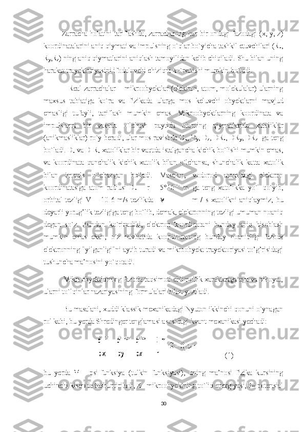 Zarracha holatini  tariflashda, zarrachaning har bir ondagi  fazodagi  (x, y, z)
koordinatalarini aniq qiymati va impulsning o`qlar bo`yicha tashkil etuvchilari (R
x ,
R
y ,R
z ) ning aniq qiymatlarini aniqlash tamoyilidan kelib chiqiladi. Shu bilan uning
harakat trayektoriyasini ifodalovchi chiziqni ko`rsatishi mumkin bo`ladi.
                   Real  zarrachalar  – mikroobyektlar (elektron, atom, molekulalar) ularning
maxsus   tabiatiga   ko`ra   va   fizikada   ularga   mos   keluvchi   obyektlarni   mavjud
emasligi   tufayli,   tariflash   mumkin   emas.   Mikroobyektlarning   koordinata   va
impulslarni   bir   vaqtda   o`lchash   paytida   ularning   qiymatlarida   xatoliklar
(anikmasliklar) ro`y beradi, ular mos ravishda D
x , D
y , D
z , DR
x , DR
y , DR
z    ga teng
bo`ladi. D
x  va D R
x  xatoliklar bir vaqtda istalgancha kichik bo`lishi mumkin emas,
va   koordinata   qanchalik   kichik   xatolik   bilan   o`lchansa,   shunchalik   katta   xatolik
bilan   impuls   o`lchangan   bo`ladi.   Masalan,   vodorod   atomidagi   elektron
koordinatasiga   atom   radiusi   D
x   =   r   =   5*10 –11
  m   ga   teng   xatolikka   yo`l   qo`yib,
orbital   tezligi   V   =   10   6   m/s   tezlikda       m   /   s   xatolikni   aniqlaymiz,   bu
deyarli yorug’lik tezligiga teng bo`lib, demak, elektronning tezligi umuman noaniq
degan   so`z.   Bundan   ko`rinadiki,   elektron   koordinatani   bunday   aniq   hisoblash
mumkin   emas   ekan,   o`z   navbatida   koordinataning   bunday   noaniqligi   fazoda
elektronning "yilganligi"ni aytib turadi va mikroobyekt trayektoriyasi to’g’risidagi
tushuncha ma’nosini yo`qotadi.
          Mikroobyektlarning fazoda taqsimoti ehtimollik xarakteriga ega va nihoyat,
ularni to`lqinlar nazariyasining formulalari bilan yoziladi.
          Bu masalani, xuddi klassik mexanikadagi Nyuton ikkinchi qonuni o`ynagan
rol kabi, bu yerda Shredinger tenglamasi asosidagi kvant mexanikasi yechadi:
      (1)
bu   yerda   Ψ   -   psi-funksiya   (tulkin   funksiyasi),   uning   ma’nosi   fizika   kursining
uchinchi kismida tushuntiriladi, E– mikroobyektning to`liq energiyasi,U– potensial
30 