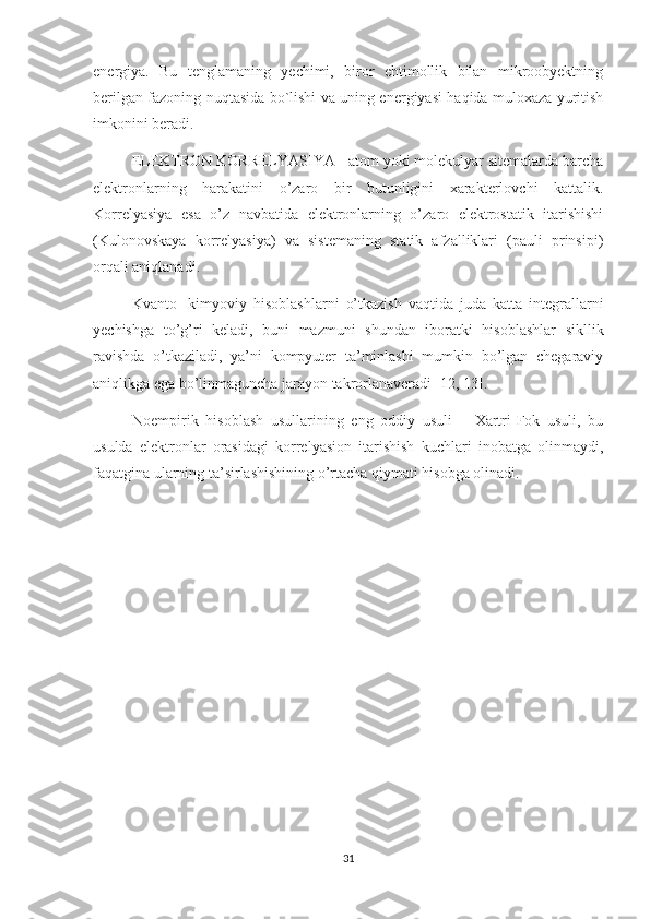 energiya.   Bu   tenglamaning   yechimi,   biror   ehtimollik   bilan   mikroobyektning
berilgan fazoning nuqtasida bo`lishi va uning energiyasi haqida muloxaza yuritish
imkonini beradi. 
ELEKTRON KORRELYASIYA - atom yoki molekulyar sitemalarda barcha
elektronlarning   harakatini   o’zaro   bir   butunligini   xarakterlovchi   kattalik.
Korrelyasiya   esa   o’z   navbatida   elektronlarning   o’zaro   elektrostatik   itarishishi
(Kulonovskaya   korrelyasiya)   va   sistemaning   statik   afzalliklari   (pauli   prinsipi)
orqali aniqlanadi.
Kvanto-   kimyoviy   hisoblashlarni   o’tkazish   vaqtida   juda   katta   integrallarni
yechishga   to’g’ri   keladi,   buni   mazmuni   shundan   iboratki   hisoblashlar   sikllik
ravishda   o’tkaziladi,   ya’ni   kompyuter   ta’minlashi   mumkin   bo’lgan   chegaraviy
aniqlikga ega bo’linmaguncha jarayon takrorlanaveradi [12, 13].
Noempirik   hisoblash   usullarining   eng   oddiy   usuli   –   Xartri-Fok   usuli,   bu
usulda   elektronlar   orasidagi   korrelyasion   itarishish   kuchlari   inobatga   olinmaydi,
faqatgina ularning ta’sirlashishining o’rtacha qiymati hisobga olinadi.
31 