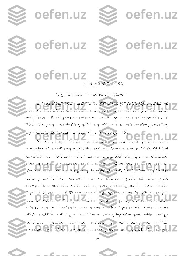 II-BOB .  AMALIY QISM
                   2.1§.  Tajriba qurilmasi va uning tavsifi
DFS-52   spektrometri   lazer   manbai   yordamida   yoritilgan   suyuq,   kristal   va
polikristal moddalarda kombinatsion sochilish konturini olish va qayd qilish uchun
muljallangan.  Shuningdek   bu  spektrometr   molekulyar   -     spektraskopiya   oblastida
fizika   kimyoviy   tekshirishlar,   ya'ni   suyuqliklar   suv   aralashmalari,   kristallar,
plyonkalar tarkibi tuzulishini o'rganishga muljallangan [15].
Ishlash   prinsipi.   Tekshirilgan   namunani   monoxromatik   yorug'lik   bilan
nurlantirganda sochilgan yorug'likning spektrida kombinatsion sochilish chiziqlari
kuzatiladi.   Bu   chiziqlarning   chastotasi   namunaga   tekshirilayotgan   nur   chastotasi
bilan   molekulaning   xususiy   chastotasining   kombinasiyasidan   iborat   bo'ladi.
Kombinatsion   sochilish   chizig`ining   intensivligi   kichik   bo’lib,   ularni   qayd   qilish
uchun   yorug'likni   kam   sochuvchi   monoxromatlardan   foydalaniladi.   Shuningdek
shovqin   kam   yetarlicha   stabil   bo'lgan,   qayd   qilishning   sezgir   chastotalaridan
foydalanish   zarur.   DFS-52   spektrometrining   uyg'otuvchi   manba   sifatida   seriyali
lazerlar   ishlatiladi.   Yorug'likni   tekshirish   uchun   yorug'likni   kam   sochuvchi
difraksion   panjarali   qo`shaloq   monoxromatorlardan   foydalaniladi.   Spektrni   qayd
qilish   sovitilib   turiladigan   fotoelektron   ko`paytirgichlar   yordamida   amalga
oshiriladi.   Hisoblash   qurilmasi   spektrlarning   ketma-ketligi   va   spektral
diapozonning   berilgan   qismiga   signallarning   ketma-ket   qayd   qilinishi,   olingan
32 