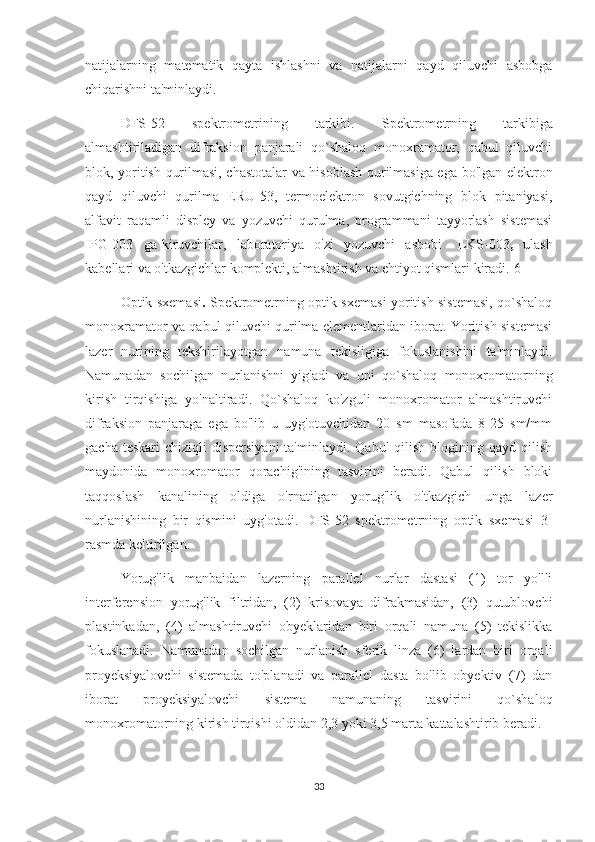 natijalarning   matematik   qayta   ishlashni   va   natijalarni   qayd   qiluvchi   asbobga
chiqarishni ta'minlaydi.
DFS-52   spektrometrining   tarkibi.   Spektrometrning   tarkibiga
almashtiriladigan   difraksion   panjarali   qo`shaloq   monoxramator,   qabul   qiluvchi
blok, yoritish qurilmasi, chastotalar va hisoblash qurilmasiga ega bo'lgan elektron
qayd   qiluvchi   qurilma   ERU-53,   termoelektron   sovutgichning   blok   pitaniyasi,
alfavit   raqamli   displey   va   yozuvchi   qurulma,   programmani   tayyorlash   sistemasi
IPG-003     ga  kiruvchilar,    laboratoriya     o'zi     yozuvchi     asbobi       LKS-003 ,    ulash
kabellari va o'tkazgichlar komplekti, almashtirish va ehtiyot qismlari kiradi.[6]
Optik sxemasi .   Spektrometrning optik sxemasi yoritish sistemasi, qo`shaloq
monoxramator va qabul qiluvchi qurilma elementlaridan iborat. Yoritish sistemasi
lazer   nurining   tekshirilayotgan   namuna   tekisligiga   fokuslanishini   ta'minlaydi.
Namunadan   sochilgan   nurlanishni   yig'adi   va   uni   qo`shaloq   monoxromatorning
kirish   tirqishiga   yo'naltiradi.   Qo`shaloq   ko'zguli   monoxromator   almashtiruvchi
difraksion   panjaraga   ega   bo'lib   u   uyg'otuvchidan   20   sm   masofada   8-25   sm/mm
gacha  teskari   chiziqli  dispersiyani  ta'minlaydi.  Qabul   qilish  blogining  qayd qilish
maydonida   monoxromator   qorachig'ining   tasvirini   beradi.   Qabul   qilish   bloki
taqqoslash   kanalining   oldiga   o'rnatilgan   yorug'lik   o'tkazgich   unga   lazer
nurlanishining   bir   qismini   uyg'otadi.   DFS-52   spektrometrning   optik   sxemasi   3-
rasmda keltirilgan.
Yorug'lik   manbaidan   lazerning   parallel   nurlar   dastasi   (1)   tor   yo'lli
interferension   yorug'lik   filtridan,   (2)   krisovaya   difrakmasidan,   (3)   qutublovchi
plastinkadan,   (4)   almashtiruvchi   obyeklaridan   biri   orqali   namuna   (5)   tekislikka
fokuslanadi.   Namunadan   sochilgan   nurlanish   sferik   linza   (6)   lardan   biri   orqali
proyeksiyalovchi   sistemada   to'planadi   va   parallel   dasta   bo'lib   obyektiv   (7)   dan
iborat   proyeksiyalovchi   sistema   namunaning   tasvirini   qo`shaloq
monoxromatorning kirish tirqishi oldidan 2,3 yoki 3,5 marta kattalashtirib beradi.
33 