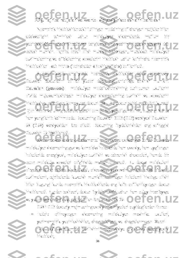 2.2§.  Tajriba natijalari va  kvant o -  kimyoviy hisoblashlar ni baholash
Noempirik hisoblashlar taklif qilingan modelning o’lchangan natijalar bilan
adekvatligini   ta’minlash   uchun   molekulyar   sistemalarda   ma’lum   bir
yaqinlashishlar   oarqali   Shredinger     tenglamasining   yechimini   topish   jarayoni   deb
qarash   mumkin.   Tajriba   orqali   olish   mumkin   bo’lmagan,   murakkab   molekulyar
tuzilmalarning   va   effektlarning   xossalarini   hisoblash   uchun   ko’pincha   noempirik
hisoblashlar – «ab initio» (lotinchadan «Boshlang’ich») qo’llaniladi.
Bugungi   kunda   amaliyotda   noempirik   hisoblashlar   uchun   zamonaviy
Gaussian   dasturlarini   qo’llab   yuqori   darajadagi   aniqlikga   erishish   mumkin.
Gaussian   ( gaussian )   –   molekulyar   modellashtirishning   turli-tuman   usullarini
o’zida   mujassamlashtirgan   molekulyar   sistemalarning   tuzilishi   va   xossalarini
hisoblashga   qaratilgan  kompyuter  dasturi  [28].  Bu  dastur  nobel  mukofoti   laureati
Djon Poplo va uning tadqiqot guruhi tomonidan yaratilgan bo’lib, bugungi kunda
ham yangilanib kelinmoqda. Dasturning Gaussian-2003 (G03) versiyasi Gaussian-
98   (G98)   versiyasidan   farq   qiladi.   Dasturning   foydalanishdan   eng   so’nggisi
Gaussian-09   hisoblanadi.
Kvant mexanikasining fundamental qonunlariga asoslangan  holda Gaussian
molekulyar sistemaning gaz va kompleks holatlarida ham assosiy, ham uyg’ongan
holatlarida   energiyasi,   molekulyar   tuzilishi   va   tebranish   chastotlari,   hamda   bir
qator   molekula   xossalari   to’g’risida   ma’lumot   beradi.   Bu   dastur   molekulani
o’rganishda   bir   qancha   sharoitlarni,   qisqa   vaqt   yashovchi   birikmalar   va   o’tuvchi
tuzilmalarni,   tajribalarda   kuzatish   mumkin   bo’lmagan   holatlarni   hisobga   olishi
bilan   bugungi   kunda   noempirik   hisoblashlarda   eng   ko’p   qo’llanilayotgan   dastur
hisoblanadi.   Bundan   tashqari,   dastur   foydalanuvchi   uchun   ham   qulay   interfeysga
va yuqori samaradorlikka egaligi bilan farq qiladi  [28-29]
G98 i G03 dasturiy majmuaning asosiy imkoniyatlari quyidagilardan iborat: 
 Tadqiq   qilinayotgan   sistemaning   molekulyar   mexinika   usullari,
yarimempirik   yaqinlashishlar,   chegaralangan   va   chegralanmagan   Xartri   –
Fok   usuli   yoradamida   tuzilishini   optimizasiya   qilish   va   energiyasini
hisoblash; 
36 