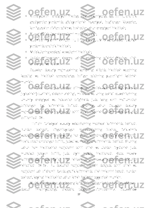  Korrelyatsion     energiyani   hisobga   olish   imkoniyatiga   ega   bo’lib,   analitik
gradiyentlar   yordamida   g’alayonlanish   nazariyasi,   bog’langan   klasterlar,
konfigurasion o’z’aro ta’sir va boshqalar uchun energiyani hisoblash;
 Yuqori molekulyar sistemalarni modellashtirish; 
 Kuch doimiylarini RHF, UHF, DFT, RMP2, UMP2 va CASSCF usullar
yordamida analitik hisoblash; 
 Molekulaning spektral xoss a larini hisoblash; 
 Tadqiq   qilinayotgan   sistema   uchun   eritmaning   ta’sirini   hisobga   olish
imkoniyati va hakozo. 
Gaussian   dasturiy   majmuasining   kamchiligi   sifatida   hisoblash   vaqtining
kattaligi   va   hisoblash   apparatlariga   bo’lgan   talabning   yuqoriligini   keltirish
mumkin. 
Hisoblashlar   natijalari   tadqiq   qilinayotgan   molekulalar   (fazodagi   yadrolar
joylashishi)   tuzilishi,   elektron   zichligi,   molekula   va   uning   tashkil   etuvchilarining
umumiy   energiyasi   va   hakozolar   to’g’risida   juda   keng   sonli   ma’lumotlar
to’plangan   fayl   ko’rnishida   bo’ladi.   Shuning   uchun   Gaussian   dasturiy
majmuasining hisoblash natijalarini tahlil qilish o’rganish uchun maxsus dasturlar
qo’llaniladi [28]. 
  To’lqin   funksiyasi   xususiy   vektorlarning   matrisasi   ko’rinishida   beriladi.
Bundan   tashqari,   o’rganilayotgan   molekulalarning   boshqa   fizik-ximik
xarakteristikalari   ham   energiyaning   har   yadro   koordinatalari   bo’yicha   n-tartibli
hosila orqali aniqlangan bo’lib,  jadval va matrisalar ko’rinishida  beriladi. Shuning
uchun   ham   hisoblashlar   natijalarini   tahlil   qilish   va   ulardan   foydlanish   juda
murrakab   jarayon   bo’lib,   juda   qiyin   masala   hisoblanadi.   Katta   massiv
ko’rinishidagi   natija   fayllar   bilan   ishlash   uchun   maxsus   interpretator-dasturlar
ishlatiladi   [28-29].   Bu   dasturlar   natijalarni   birinchi   darajada   tahlil   qilish   va
natijalarni uch o’lchamli fazoda grafik ko’rinishida olish imkonini beradi. Bundan
tashqari, keyingi hisoblashlar uchun kirish fayllarini tayyorlash mumkin. 
Xuddi shunday dasturlardan eng ko’p ishlatiladiganlaridan biri GaussView –
dasturi   imkoniyatlariga   qisqacha   to’xtalib   o’tmoqchimiz.   GaussView
37 