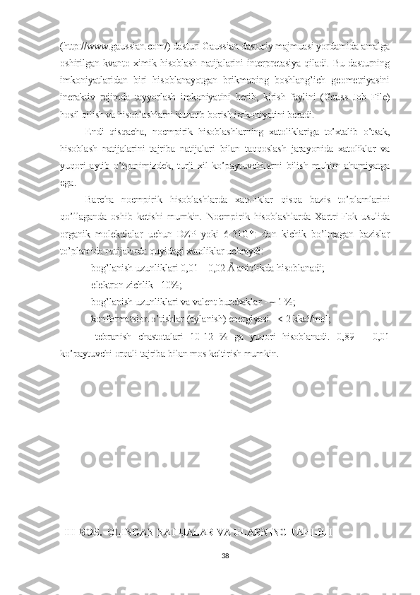 (http://www.gaussian.com/) dasturi Gaussian dasturiy majmuasi yordamida amalga
oshirilgan   kvanto-ximik   hisoblash   natijalarini   interpretasiya   qiladi.   Bu   dasturning
imkoniyatlaridan   biri   hisoblanayotgan   brikmaning   boshlang’ich   geometriyasini
ineraktiv   rejimda   tayyorlash   imkoniyatini   berib,   kirish   faylini   (Gauss   Job   File)
hosil qilish va hisoblashlarni kuzatib borish imkoniyatini beradi. 
Endi   qisqacha,   noempirik   hisoblashlarning   xatoliklariga   to’xtalib   o’tsak,
hisoblash   natijalarini   tajriba   natijalari   bilan   taqqoslash   jarayonida   xatoliklar   va
yuqori   aytib   o’tganimizdek,   turli   xil   ko’paytuvchilarni   bilish   muhim   ahamiyatga
ega.
Barcha   noempirik   hisoblashlarda   xatoliklar   qisqa   bazis   to’plamlarini
qo’llaganda   oshib   ketishi   mumkin.   Noempirik   hisoblashlarda   Xartri-Fok   usulida
organik   molekulalar   uchun   DZP   yoki   6-31G*:   dan   kichik   bo’lmagan   bazislar
to’plamida natijalarda quyidagi xatoliklar uchraydi:
- bog’lanish uzunliklari 0,01 – 0,02 Å aniqlikda hisoblanadi;
- elektron zichlik - 10%; 
- bog’lanish uzunliklari va valent burchaklar - ~ 1 %;
- konformatsion o’tishlar (aylanish) energiyasi - < 2 kkal/mol;
-   tebranish   chastotalari   10-12   %   ga   yuqori   hisoblanadi.   0,89   ±   0,01
ko’paytuvchi orqali tajriba bilan mos keltirish mumkin.
III-BOB .   OLINGAN NATIJALAR VA ULARNING TAHLILI
38 