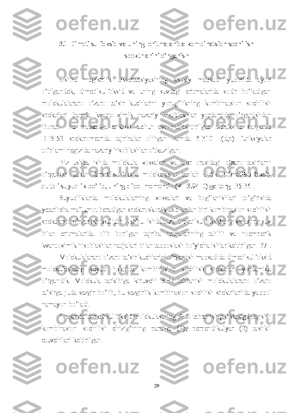 3.1 Dimetilsulfoksid va uning  eritmalarida kombinatsion sochilish
spektrlarini o’rganish
Ushbu   magistrlik   dissertatsiyasining   asosiy   maqsadi   yuqorida   aytib
o’tilgandek,   dimetilsulfoksid   va   uning   suvdagi   eritmalarida   sodir   bo’ladigan
molekulalararo   o’zaro   ta’sir   kuchlarini   yorug’likning   kombinatsion   sochilish
spektrlari   hamda   kvanto-ximik   nazariy   hisoblashlar   yordamida   o’rganishdan
iborat.     Bu   maqsadga   erishish   uchun   avtomatlashtirilgan   difraksion   panjarali
DFS-52   spektrometrida   tajribalar   olihgan   hamda   6-31G++(d,p)   funksiyalar
to’plami negizida nazariy hisoblashlar o’tkazilgan.
Biz   ushbu   ishda   molekula   xossalari   va   ular   orasidagi   o’zaro   tasirlarni
o’rganish   uchun   dimetilsulfoksid   molekulasini   tanlab   oldik.   Dimetilsulfoksid
qutbli suyuqlik bo’lib, uning dipol momenti   (μ =3.94 D) ga teng [ 35-36].
Suyuqliklarda   molekulalarning   xossalari   va   bog’lanishlari   to’g’risida
yetarlicha ma’lumot beradigan spektroskopik usullardan biri kombinasion sochilish
spektlarini o’rganish usulidir. Ushbu  ishda toza dimetilsulfoksidning va uning suv
bilan   eritmalarida   olib   borilgan   tajriba   natijalarining   tahlili   va   noemperik
kvantoximik hisoblashlar natijalari bilan taqqoslash bo’yicha ishlar keltirilgan [37].
Molekulalararo o’zaro ta’sir kuchlarini o’rganish maqsadida dimetilsulfoksid
molekulasining   suyuq   holatida   kombinasion   sochlish   spektrlari   yordamida
o’rgandik.   Molekula   tarkibiga   kiruvchi   S=O   tebranish   molekulalararo   o’zaro
ta’sirga juda sezgir bo’lib, bu sezgirlik kombinasion sochlish spektrlariida yaqqol
namayon bo’ladi. 
4-rasmda dimetlisulfoksid molekulasining S=O tebranish polosasiga tegishli
kombinasion   sochilish   chizig’ining   parallel   (1),   perpendikulyar   (2)   tashkil
etuvchilari keltirilgan.
39 