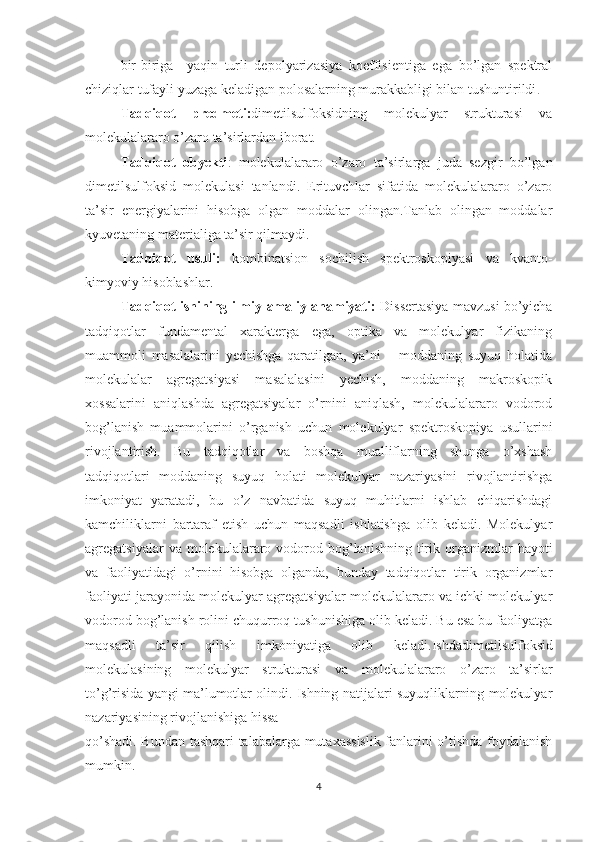 bir-biriga     yaqin   turli   depolyarizasiya   koeffisientiga   ega   bo’lgan   spektral
chiziqlar tufayli yuzaga keladigan polosalarning murakkabligi bilan tushuntirildi . 
Tadqiqot   predmeti: dimetilsulfoksid ning   molekulyar   strukturasi   va
molekulalararo o’zaro ta’sirlardan iborat. 
Tadqiqot   obyekti :   molekulalararo   o’zaro   ta’sirlarga   juda   sezgir   bo’lgan
dimetilsulfoksid   molekulasi   tanlandi.   Erituvchlar   sifatida   molekulalararo   o’zaro
ta’sir   energiyalarini   hisobga   olgan   moddalar   olingan.Tanlab   olingan   moddalar
kyuvetaning materialiga ta’sir qilmaydi.
Tadqiqot   usuli:   kombinatsion   sochilish   spektroskopiyasi   va   kvanto-
kimyoviy hisoblashlar . 
Tadqiqot ishining ilmiy-amaliy ahamiyati:   Dissertasiya mavzusi bo’yicha
tadqiqotlar   fundamental   xarakterga   ega,   optika   va   molekulyar   fizikaning
muammoli   masalalarini   yechishga   qaratilgan,   ya’ni   –   moddaning   suyuq   holatida
molekulalar   agregatsiyasi   masalalasini   yechish,   moddaning   makroskopik
xossalarini   aniqlashda   agregatsiyalar   o’rnini   aniqlash,   molekulalararo   vodorod
bog’lanish   muammolarini   o’rganish   uchun   molekulyar   spektroskopiya   usullarini
rivojlantirish.   Bu   tadqiqotlar   va   boshqa   mualliflarning   shunga   o’xshash
tadqiqotlari   moddaning   suyuq   holati   molekulyar   nazariyasini   rivojlantirishga
imkoniyat   yaratadi,   bu   o’z   navbatida   suyuq   muhitlarni   ishlab   chiqarishdagi
kamchiliklarni   bartaraf   etish   uchun   maqsadli   ishlatishga   olib   keladi.   Molekulyar
agregatsiyalar   va molekulalararo vodorod bog’lanishning  tirik  organizmlar   hayoti
va   faoliyatidagi   o’rnini   hisobga   olganda,   bunday   tadqiqotlar   tirik   organizmlar
faoliyati jarayonida molekulyar agregatsiyalar molekulalararo va ichki molekulyar
vodorod bog’lanish rolini chuqurroq tushunishiga olib keladi. Bu esa bu faoliyatga
maqsadli   ta’sir   qilish   imkoniyatiga   olib   keladi. Ishda dimetilsulfoksid
molekulasining   molekulyar   strukturasi   va   molekulalararo   o’zaro   ta’sirlar
to’g’risida yangi ma’lumotlar olindi. Ishning natijalari suyuqliklarning molekulyar
nazariyasining rivojlanishiga hissa 
qo’shadi. Bundan tashqari talabalarga mutaxassislik fanlarini o’tishda foydalanish
mumkin.
4 