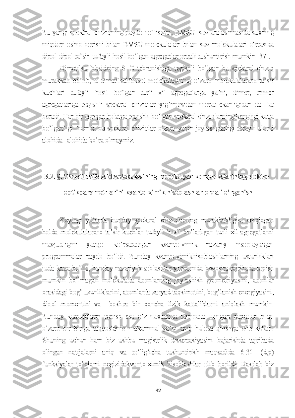 Bu yangi spektral chiziqning paydo bo‘lishini, DMSO+suv aralashmasida suvning
miqdori   oshib   borishi   bilan   DMSO   molekulalari   bilan   suv   molekulalari   o‘rtasida
dipol-dipol ta’sir  tufayli hosil bo‘lgan agregatlar orqali tushuntirish mumkin [37].
Dimetilsulfoksidning   S=O   tebranishiga   tegishli   bo’lgan   bu   spektral   chiziq
murakkab   bo’lib,   u   dimetilsulfoksid   molekulasining   o’zaro   molekulalararo   ta’sir
kuchlari   tufayli   hosil   bo’lgan   turli   xil   agregatlarga   ya’ni,   dimer,   trimer
agregatlariga   tegishli   spektral   chiziqlar   yig’indisidan   iborat   ekanligidan   dalolat
beradi. Har bir agregat holatga tegishli bo’lgan spektral chiziqlarning kengligi katta
bo’lganligi   hamda bu spektral chiziqlar o’zaro yaqin joylashganligi tufayli ularni
alohida -alohida ko’ra olmaymiz. 
3.2. §. Dimetilsulfoksidmolekulasining molekulyar komplekslarining elektro-
optikparametrlarini kvanto-ximik hisoblashlar orqali o’rganish
Keyingi   yillarda   bunday   spektral   chiziqlarning   murakkabligini   aniqlagan
holda   molekulalararo   ta’sir   kuchlar   tufayli   hosil   bo’ladigan   turli   xil   agregatlarni
mavjudligini   yaqqol   ko’rsatadigan   kvanto-ximik   nazariy   hisoblaydigan
programmalar   paydo   bo’ldi.   Bunday   kvanto-ximikhisoblashlarning   ustunliklari
juda katta bo’lib, bunday nazariy hisoblashlar yordamida bevosita tajribada topish
mumkin   bo’lmagan   molekulada   atomlarning   joylashish   geometriyasini,   atomlar
orasidagi bog’ uzunliklarini, atomlarda zaryad taqsimotini, bog’lanish energiyasini,
dipol   momentini   va     boshqa   bir   qancha   fizik   kattaliklarni   aniqlash   mumkin.
Bunday   kattaliklarni   topish   esa   o’z   navbatida   tajribada   olingan   natijalar   bilan
o’zaro   bir   biriga   taqqoslanib   mukammal   ya’ni   aniq   hulosa   qilishga   olib   keladi.
Shuning   uchun   ham   biz   ushbu   magistrlik   dissertasiyasini   bajarishda   tajribada
olingan   natijalarni   aniq   va   to’lig’icha   tushuntirish   maqsadida   6-31++(d,p)
funksiyalar   to’plami   negizidakvanto-ximik   hisoblashlar   olib   borildi.   Dastlab   biz
42 