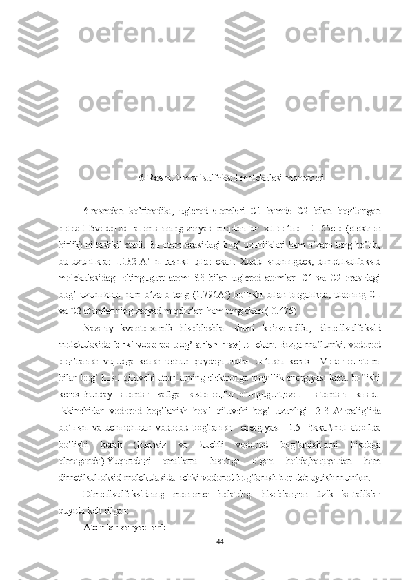 6 -Rasm . Dimetilsulfoksid molekulasi monomeri
6 -rasmdan   ko’rinadiki,   uglerod   atomlari   C1   hamda   C2   bilan   bog’langan
holda H5vodorod   atomlarining zaryad miqdori  bir  xil  bo’lib +0.165e.b   (elektron
birlik)  ni tashkil etadi. Bu atom orasidagi bog’ uzunliklari ham o’zaro teng bo’lib,
bu   uzunliklar   1.082   A o
  ni   tashkil   qilar   ekan.   Xuddi   shuningdek,   dimetilsulfoksid
molekulasidagi   oltingugurt   atomi   S3   bilan   uglerod   atomlari   C1   va   C2   orasidagi
bog’  uzunliklari  ham  o’zaro teng (1.796A o
) bo’lishi  bilan birgalikda, ularning C1
va C2 atomlarining zaryad miqdorlari ham teng ekan (-0.475). 
Nazariy   kvanto-ximik   hisoblashlar   shuni   ko’rsatadiki,   dimetilsulfoksid
molekulasida   ichki  vodorod bog’lanish mavjud   ekan. Bizga ma’lumki, vodorod
bog’lanish   vujudga   kelish   uchun   quydagi   hollar   bo’lishi   kerak   .   Vodorod   atomi
bilan bog’ hosil qiluvchi atomlarning elektronga moyillik energiyasi katta bo’lishi
kerak.Bunday   atomlar   safiga   kislorod,ftor,oltingugurt,azot     atomlari   kiradi.
Ikkinchidan   vodorod   bog’lanish   hosil   qiluvchi   bog’   uzunligi   -2-3   A o
oralig’ida
bo’lishi   va   uchinchidan   vodorod   bog’lanish     energiyasi   –1.5-   3kkal\mol   atrofida
bo’lishi   kerak   (kuchsiz   va   kuchli   vodorod   bog’lanishlarni   hisobga
olmaganda).Yuqoridagi   omillarni   hisobga   olgan   holda,haqiqatdan   ham
dimetilsulfoksid molekulasida  ichki vodorod bog’lanish bor deb aytish mumkin.
Dimetilsulfoksidning   monomer   holatdagi   hisoblangan   fizik   kattaliklar
quyida keltirilgan:
Atomlar zaryadlari:
44 
