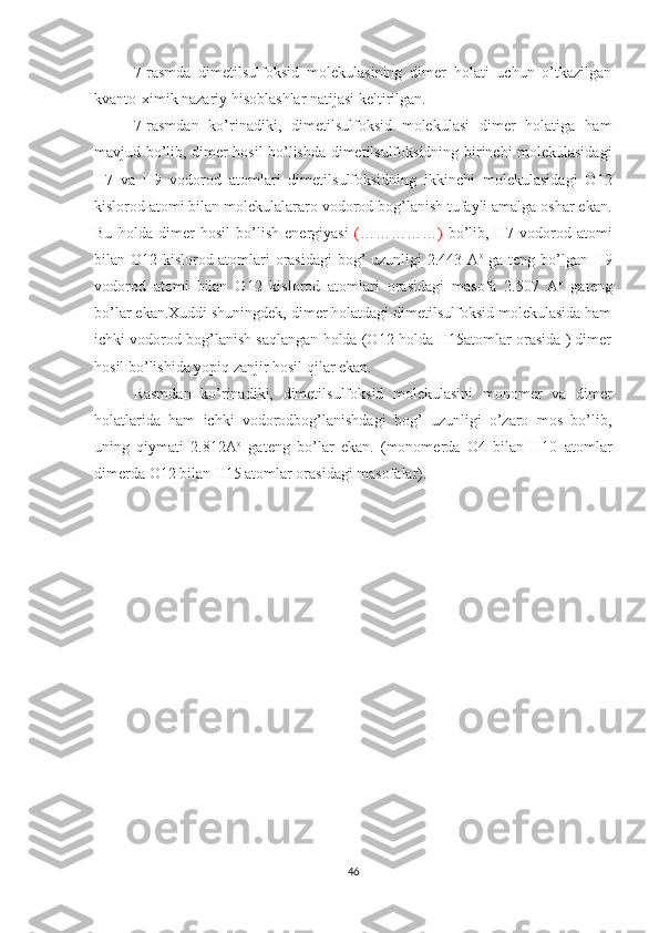 7-rasmda   dimetilsulfoksid   molekulasining   dimer   holati   uchun   o’tkazilgan
kvanto-ximik nazariy hisoblashlar natijasi keltirilgan.
7-rasmdan   ko’rinadiki,   dimetilsulfoksid   molekulasi   dimer   holatiga   ham
mavjud bo’lib, dimer hosil bo’lishda dimetilsulfoksidning birinchi molekulasidagi
H7   va   H9   vodorod   atomlari   dimetilsulfoksidning   ikkinchi   molekulasidagi   O12
kislorod atomi bilan molekulalararo vodorod bog’lanish tufayli amalga oshar ekan.
Bu   holda   dimer   hosil   bo’lish   energiyasi   (……………)   bo’lib,   H7   vodorod   atomi
bilan O12 kislorod atomlari orasidagi  bog’ uzunligi 2.443 A o
  ga teng bo’lgan H9
vodorod   atomi   bilan   O12   kislorod   atomlari   orasidagi   masofa   2.507   A o
  gateng
bo’lar ekan.Xuddi shuningdek, dimer holatdagi dimetilsulfoksid molekulasida ham
ichki vodorod bog’lanish saqlangan holda (O12 holda H15atomlar orasida ) dimer
hosil bo’lishida yopiq zanjir hosil qilar ekan.
Rasmdan   ko’rinadiki,   dimetilsulfoksid   molekulasini   monomer   va   dimer
holatlarida   ham   ichki   vodorodbog’lanishdagi   bog’   uzunligi   o’zaro   mos   bo’lib,
uning   qiymati   2.812A o
  gateng   bo’lar   ekan.   (monomerda   O4   bilan   H10   atomlar
dimerda O12 bilan H15 atomlar orasidagi masofalar).
46 