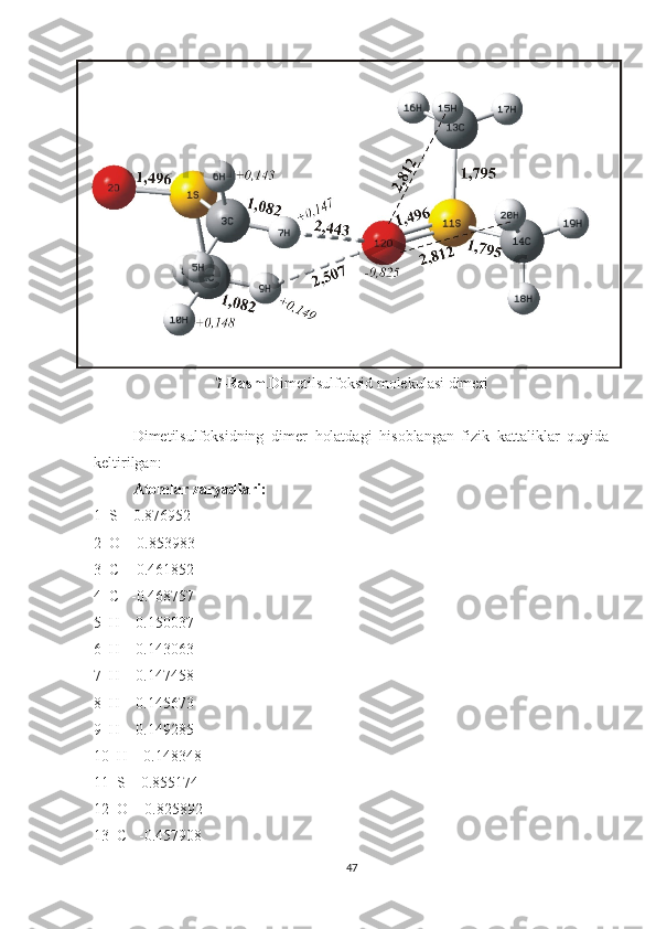 7-Rasm .Dimetilsulfoksid molekulasi dimeri
Dimetilsulfoksidning   dimer   holatdagi   hisoblangan   fizik   kattaliklar   quyida
keltirilgan:
Atomlar zaryadlari:
1  S    0.876952
2  O   -0.853983
3  C   -0.461852
4  C   -0.468757
5  H    0.150037
6  H    0.143063
7  H    0.147458
8  H    0.145673
9  H    0.149285
10  H    0.148348
11  S    0.855174
12  O   -0.825892
13  C   -0.457908
47 