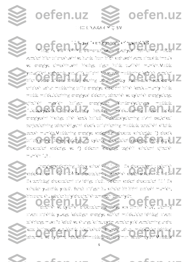 I-BOB .   NAZARIY QISM
1.1 Suyuqliklarda yorug`likning sochilishi
Yorug`lik   sochilishining   elementar   kvant   nazariyasi   fotonlarning   modda
zarralari bilan to`qnashuvini va bunda foton bilan sochuvchi zarra o`rtasida impuls
va   energiya   almashinuvini   hisobga   olgan   holda   tuzilishi   mumkin.Modda
yorug`likni   sochganda   yorug`lik   to`lqini   bir   vaqtda   moddaning   ko ‘ plab   zarralari
bilan   o`zaro   ta’sirda   bo`ladi,   shuning   uchun   bunday   o`zaro   ta`sir   xarakterini
aniqlash   uchun   moddaning   to`liq   energiya   spektirini   bilish   kerak.Umumiy   holda
modda   molekulalarining   energiyasi   elektron,   tebranish   va   aylanish   energiyalarga
ajiralishi   mumkin   bo`lgan   energiyadir.   Kondensiyalangan   moddada
fluktuatsiyalarda   tebranishi   ro`y   beradigan   molekulalarning   o`zaro   ta`sir
energiyasini   hisobga   olish   kerak   bo`ladi.   Fluktuatsiyalarning   o`zini   esa,kristal
panjaralarining   tebranishi,ya`ni   elastik   to`lqinlarning   moddada   tarqalishi   sifatida
qarash   mumkin.Moddaning   energiya   spektridagi   chastota   sohalarida:   1)   elastik
to`lqinlarning   Debay   spektriga;   2)   aylanish   chastotalari   spektriga;   3)   tebranish
chastotalari   spektriga   va   4)   elektron   spektriga   tegishli   sohalarni   ajiratish
mumkin[1,3].
Energiya   spektrining   Debay   sohasi   -   10 10
÷  
10 11
  Gs   chastotalarni   ;   aylanish
spektri   sohasi   --   10 11
÷10 13
  Gs   chastotalarni   ;     tebranish   spektri   sohasi   --10 13
÷10 14
Gs   tartibdagi   chastotalarni   o`z   ichiga   oladi.   Elektron   spektri   chastotalari   10 14
  Gs
sohadan   yuqorida   yotadi.   Sanab   o`tilgan   bu   sohalar   bir-birini   qoplashi   mumkin,
biroq ana shu sohalar bo`yicha ajralish tamoman qonuniydir.
Tebranish   va   aylanish   chastotalarning   o`ziga   xos   tomoni   shuki,   ularning
o`zaro   o`tishida   yuzaga   keladigan   energiya   sathlari   molekulalar   ichidagi   o`zaro
ta`sirlarga muvofiq keladi va shunga ko`ra, ayrim zarralar yoki zarralarning uncha
katta   bo`lmagan   guruhlarida   lokallashadi.   Shuning   uchun,   molekulalar   ichidagi
tebranma   va   aylanma   harakatlar   moddada   to`lqinsimon   tarqalmaydi.   Moddada
5 