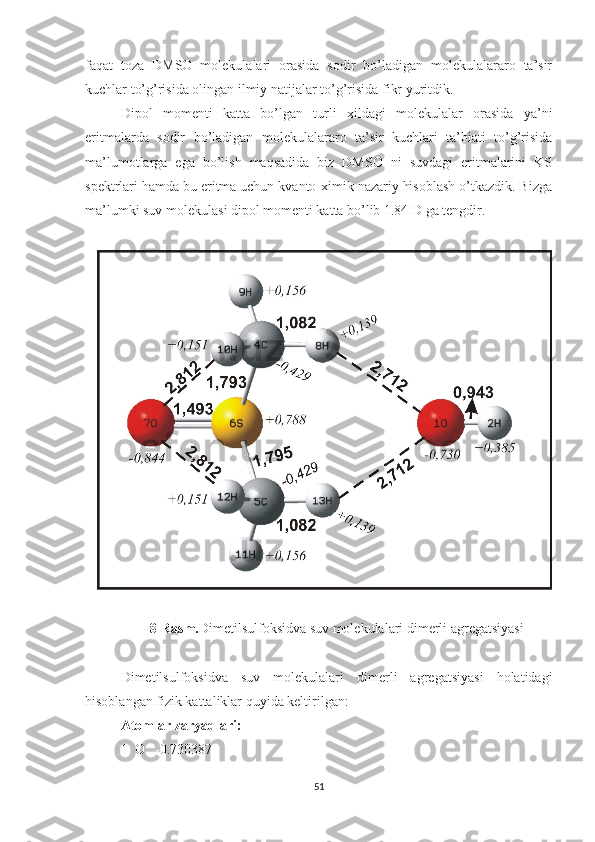 faqat   toza   DMSO   molekulalari   orasida   sodir   bo’ladigan   molekulalararo   ta’sir
kuchlar to’g’risida olingan ilmiy natijalar to’g’risida fikr yuritdik.
Dipol   momenti   katta   bo’lgan   turli   xildagi   molekulalar   orasida   ya’ni
eritmalarda   sodir   bo’ladigan   molekulalararo   ta’sir   kuchlari   ta’biati   to’g’risida
ma’lumotlarga   ega   bo’lish   maqsadida   biz   DMSO   ni   suvdagi   eritmalarini   KS
spektrlari hamda bu eritma uchun kvanto-ximik nazariy hisoblash o’tkazdik. Bizga
ma’lumki suv molekulasi dipol momenti katta bo’lib 1.84 D ga tengdir.
8-Rasm. Dimetilsulfoksidva suv molekulalari dimerli agregatsiyasi
Dimetilsulfoksidva   suv   molekulalari   dimerli   agregatsiyasi   holatidagi
hisoblangan fizik kattaliklar quyida keltirilgan:
Atomlar zaryadlari:
1  O   -0.730387
51 